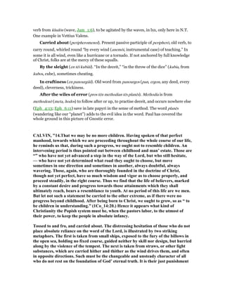 verb from kludōn (wave, Jam_1:6), to be agitated by the waves, in lxx, only here in N.T.
One example in Vettius Valens.
Carried about (peripheromenoi). Present passive participle of peripherō, old verb, to
carry round, whirled round “by every wind (anemōi, instrumental case) of teaching.” In
some it is all wind, even like a hurricane or a tornado. If not anchored by full knowledge
of Christ, folks are at the mercy of these squalls.
By the sleight (en tēi kubiāi). “In the deceit,” “in the throw of the dice” (kubia, from
kubos, cube), sometimes cheating.
In craftiness (en panourgiāi). Old word from panourgos (pan, ergon, any deed, every
deed), cleverness, trickiness.
After the wiles of error (pros tēn methodian tēs planēs). Methodia is from
methodeuō (meta, hodos) to follow after or up, to practise deceit, and occurs nowhere else
(Eph_4:13; Eph_6:11) save in late papyri in the sense of method. The word planēs
(wandering like our “planet”) adds to the evil idea in the word. Paul has covered the
whole ground in this picture of Gnostic error.
CALVI , "14.That we may be no more children. Having spoken of that perfect
manhood, towards which we are proceeding throughout the whole course of our life,
he reminds us that, during such a progress, we ought not to resemble children. An
intervening period is thus pointed out between childhood and man’ estate. Those are
“” who have not yet advanced a step in the way of the Lord, but who still hesitate,
— who have not yet determined what road they ought to choose, but move
sometimes in one direction and sometimes in another, always doubtful, always
wavering. Those, again, who are thoroughly founded in the doctrine of Christ,
though not yet perfect, have so much wisdom and vigor as to choose properly, and
proceed steadily, in the right course. Thus we find that the life of believers, marked
by a constant desire and progress towards those attainments which they shall
ultimately reach, bears a resemblance to youth. At no period of this life are we men.
But let not such a statement be carried to the other extreme, as if there were no
progress beyond childhood. After being born to Christ, we ought to grow, so as “ to
be children in understanding.” (1Co_14:20.) Hence it appears what kind of
Christianity the Popish system must be, when the pastors labor, to the utmost of
their power, to keep the people in absolute infancy.
Tossed to and fro, and carried about. The distressing hesitation of those who do not
place absolute reliance on the word of the Lord, is illustrated by two striking
metaphors. The first is taken from small ships, exposed to the fury of the billows in
the open sea, holding no fixed course, guided neither by skill nor design, but hurried
along by the violence of the tempest. The next is taken from straws, or other light
substances, which are carried hither and thither as the wind drives them, and often
in opposite directions. Such must be the changeable and unsteady character of all
who do not rest on the foundation of God’ eternal truth. It is their just punishment
 