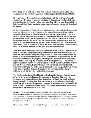 for looking, not to God, but to men. Paul declares, on the other hand, that faith,
which rests on the word of God, stands unshaken against all the attacks of Satan.
By every wind of doctrine. By a beautiful metaphor, all the doctrines of men, by
which we are drawn away from the simplicity of the gospel, are called winds God
gave us his word, by which we might have placed ourselves beyond the possibility of
being moved; but, giving way to the contrivances of men, we are carried about in all
directions.
By the cunning of men. There will always be impostors, who make insidious attacks
upon our faith; but, if we are fortified by the truth of God, their efforts will be
unavailing. Both parts of this statement deserve our careful attention. When new
sects, or wicked tenets, spring up, many persons become alarmed. But the attempts
of Satan to darken, by his falsehoods, the pure doctrine of Christ, are at no time
interrupted; and it is the will of God that these struggles should be the trial of our
faith. When we are informed, on the other hand, that the best and readiest defense
against every kind of error is to bring forward that doctrine which we have learned
from Christ and his apostles, this surely is no ordinary consolation.
With what awful wickedness, then, are Papists chargeable, who take away from the
word of God everything like certainty, and maintain that there is no steadiness of
faith, but what depends on the authority of men! If a man entertain any doubt, it is
in vain to bid him consult the word of God: he must abide by their decrees. But we
have embraced the law, the prophets, and the gospel. Let us therefore confidently
expect that we shall reap the advantage which is here promised, — that all the
impostures of men will do us no harm. They will attack us, indeed, but they will not
prevail. We are entitled, I acknowledge, to look for the dispensation of sound
doctrine from the church, for God has committed it to her charge; but when Papists
avail themselves of the disguise of the church for burying doctrine, they give
sufficient proof that they have a diabolical synagogue.
The Greek word κυβεία which I have translated cunning, is taken from players at
dice, who are accustomed to practice many arts of deception. The words , ἐν
πανουργίᾳ by craftiness, intimate that the ministers of Satan are deeply skilled in
imposture; and it is added, that they keep watch, in order to insnare, ( πρὸς τὴν
µεθοδείαν τὢς πλάνης) All this should rouse and sharpen our minds to profit by the
word of God. If we neglect to do so, we may fall into the snares of our enemies, and
endure the severe punishment of our sloth.
BURKITT, "St. Paul, in these words, declares one special end for which the
ministry of the word was instituted and appointed, namely, to preserve from error
and seduction, to prevent instability of mind, and unsettledness of judgment, and to
confirm persons in fundamental truths, that we henceforth be no more children,
tossed to and fro, & c.
Observe here, 1. The name which St. Paul gives to unstable persons and unsettled
 