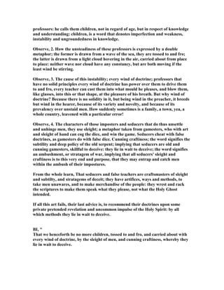 professors: he calls them children, not in regard of age, but in respect of knowledge
and understanding: children, is a word that denotes imperfection and weakness,
instability and ungroundedness in knowledge.
Observe, 2. How the unsteadiness of these professors is expressed by a double
metaphor; the former is drawn from a wave of the sea, they are tossed to and fro;
the latter is drawn from a light cloud hovering in the air, carried about from place
to place: neither wave nor cloud have any constancy, but are both moving if the
least wind be stirring.
Observe, 3. The cause of this instability; every wind of doctrine; professors that
have no solid principles every wind of doctrine has power over them to drive them
to and fro, every teacher can cast them into what mould he pleases, and blow them,
like glasses, into this or that shape, at the pleasure of his breath. But why wind of
doctrine? Because there is no solidity in it, but being wind in the preacher, it breeds
but wind in the hearer, because of its variety and novelty, and because of its
prevalency over unstaid men. How suddenly sometimes is a family, a town, yea, a
whole country, leavened with a particular error!
Observe, 4. The characters of those imposters and seducers that do thus unsettle
and unhinge men, they use sleight; a metaphor taken from gamesters, who with art
and sleight of hand can cog the dice, and win the game. Seducers cheat with false
doctrines, as gamesters do with false dice. Cunning craftiness; the word signifies the
subtility and deep policy of the old serpent; implying that seducers are old and
cunning gamesters, skillful to deceive: they lie in wait to deceive; the word signifies
an ambushment, or stratagem of war, implying that all seducers' sleight and
craftiness is to this very end and purpose, that they may entrap and catch men
within the ambush of their impostures.
From the whole learn, That seducers and false teachers are craftsmasters of sleight
and subtilty, and stratagems of deceit; they have artifices, ways and methods, to
take men unawares, and to make merchandise of the people: they wrest and rack
the scriptures to make them speak what they please, not what the Holy Ghost
intended.
If all this art fails, their last advice is, to recommend their doctrines upon some
private pretended revelation and uncommon impulse of the Holy Spirit: by all
which methods they lie in wait to deceive.
BI, "
That we henceforth be no more children, tossed to and fro, and carried about with
every wind of doctrine, by the sleight of men, and cunning craftiness, whereby they
lie in wait to deceive.
 
