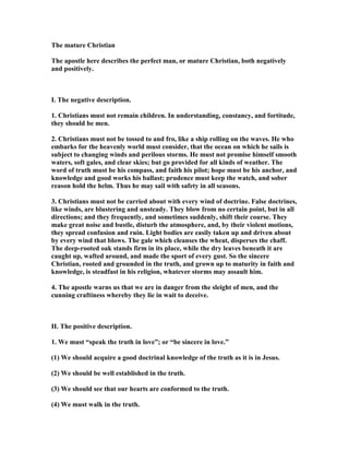 The mature Christian
The apostle here describes the perfect man, or mature Christian, both negatively
and positively.
I. The negative description.
1. Christians must not remain children. In understanding, constancy, and fortitude,
they should be men.
2. Christians must not be tossed to and fro, like a ship rolling on the waves. He who
embarks for the heavenly world must consider, that the ocean on which he sails is
subject to changing winds and perilous storms. He must not promise himself smooth
waters, soft gales, and clear skies; but go provided for all kinds of weather. The
word of truth must be his compass, and faith his pilot; hope must be his anchor, and
knowledge and good works his ballast; prudence must keep the watch, and sober
reason hold the helm. Thus he may sail with safety in all seasons.
3. Christians must not be carried about with every wind of doctrine. False doctrines,
like winds, are blustering and unsteady. They blow from no certain point, but in all
directions; and they frequently, and sometimes suddenly, shift their course. They
make great noise and bustle, disturb the atmosphere, and, by their violent motions,
they spread confusion and ruin. Light bodies are easily taken up and driven about
by every wind that blows. The gale which cleanses the wheat, disperses the chaff.
The deep-rooted oak stands firm in its place, while the dry leaves beneath it are
caught up, wafted around, and made the sport of every gust. So the sincere
Christian, rooted and grounded in the truth, and grown up to maturity in faith and
knowledge, is steadfast in his religion, whatever storms may assault him.
4. The apostle warns us that we are in danger from the sleight of men, and the
cunning craftiness whereby they lie in wait to deceive.
II. The positive description.
1. We must “speak the truth in love”; or “be sincere in love.”
(1) We should acquire a good doctrinal knowledge of the truth as it is in Jesus.
(2) We should be well established in the truth.
(3) We should see that our hearts are conformed to the truth.
(4) We must walk in the truth.
 