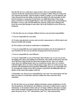 Into the life of every youth there comes an hour when an irresistible instinct
awakens in him the consciousness that he is no longer a child. When he realizes his
own separate personality, when he begins to think, to judge, to act for himself, and
when, because he has the ability, he has also the right to be self-controlled, in that
hour he becomes a young man. In that hour you might liken him to that young
prince of whom we read in English history, who was caught in the act of putting on
his father’s crown: only with this difference, that the young man is lifting to his
brow the crown that belongs to none other, but is the God-given crown of his own
manhood.
I. The fact that you are no longer children involves your personal responsibility.
1. You are responsible for your body.
(1) To take such physical exercises and recreative amusements as will develop it and
keep it in health and strength.
(2) ot to injure your body by carelessness or dissipation.
2. You are responsible for your mental and moral culture; for the development of
your faculties; for the wise use and the strong growth of all your powers.
3. You are responsible for your influence.
4. You are responsible, in view of the future that is before you. As yet you are but
spreading your canvas and sailing out of harbour. Out yonder is that great and wide
sea of life that is full of perils for them that navigate therein. There are sunken
rocks, there are shifting shoals, there are treacherous coasts, there are wreckers
with false lights, there are sirens with deceptive songs, there are straits narrow and
perilous with unimagined and tremendous difficulties; and you are responsible now
as you begin the voyage of your life to prepare yourself for the difficulties that are
ahead, to take chart and compass with you.
5. Remember, too, that you are responsible for your soul. You cannot ignore the fact
that you come to a world where men have fallen, but where men have been
redeemed.
II. The fact that you are no longer children demands a manly steadfastness of will.
The inconsistency, the fickleness, the shiftiness, natural in a child, because a sign of
immaturity, is out of place in those who are no longer children. The glory of young
men is their strength--strength of will--the energy that turns itself to that which is
good--the power to say “ o” with decision, and “Yes” with concentration.
 