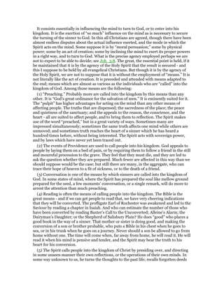 It consists essentially in influencing the mind to turn to God, or to enter into his
kingdom. It is the exertion of “so much” influence on the mind as is necessary to secure
the turning of the sinner to God. In this all Christians are agreed, though there have been
almost endless disputes about the actual influence exerted, and the mode in which the
Spirit acts on the mind. Some suppose it is by “moral persuasion;” some by physical
power; some by an act of creation; some by inclining the mind to exert its proper powers
in a right way, and to turn to God. What is the precise agency employed perhaps we are
not to expect to be able to decide; see Joh_3:8. The great, the essential point is held, if it
be maintained that it is by the agency of the Holy Spirit that the result is secured - and
this I suppose to be held by all evangelical Christians. But though it is by the agency of
the Holy Spirit, we are not to suppose that it is without the employment of “means.” It is
not literally like the act of creation. It is preceded and attended with means adapted to
the end; means which are almost as various as the individuals who are “called” into the
kingdom of God. Among those means are the following:
(1) “Preaching.” Probably more are called into the kingdom by this means than any
other. It is “God’s great ordinance for the salvation of men.” It is eminently suited for it.
The “pulpit” has higher advantages for acting on the mind than any other means of
affecting people. The truths that are dispensed; the sacredness of the place; the peace
and quietness of the sanctuary; and the appeals to the reason, the conscience, and the
heart - all are suited to affect people, and to bring them to reflection. The Spirit makes
use of the word “preached,” but in a great variety of ways. Sometimes many are
impressed simultaneously; sometimes the same truth affects one mind while others are
unmoved; and sometimes truth reaches the heart of a sinner which he has heard a
hundred times before, without being interested. The Spirit acts with sovereign power,
and by laws which have never yet been traced out.
(2) The events of Providence are used to call people into his kingdom. God appeals to
people by laying them on a bed of pain, or by requiring them to follow a friend in the still
and mournful procession to the grave. They feel that they must die, and they are led to
ask the question whether they are prepared. Much fewer are affected in this way than we
should suppose would be the case; but still there are many, in the aggregate, who can
trace their hope of heaven to a fit of sickness, or to the death of a friend.
(3) Conversation is one of the means by which sinners are called into the kingdom of
God. In some states of mind, where the Spirit has prepared the soul like mellow ground
prepared for the seed, a few moments’ conversation, or a single remark, will do more to
arrest the attention than much preaching.
(4) Reading is often the means of calling people into the kingdom. The Bible is the
great means - and if we can get people to read that, we have very cheering indications
that they will be converted. The profligate Earl of Rochester was awakened and led to the
Saviour by reading a chapter in Isaiah. And who can estimate the number of those who
have been converted by reading Baxter’s Call to the Unconverted; Alleine’s Alarm; the
Dairyman’s Daughter; or the Shepherd of Salisbury Plain? He does “good” who places a
good book in the way of a sinner. That mother or sister is doing good, and making the
conversion of a son or brother probable, who puts a Bible in his chest when he goes to
sea, or in his trunk when he goes on a journey. Never should a son be allowed to go from
home without one. The time will come when, far away from home, he will read it. He will
read it when his mind is pensive and tender, and the Spirit may bear the truth to his
heart for his conversion.
(5) The Spirit calls people into the kingdom of Christ by presiding over, and directing
in some unseen manner their own reflections, or the operations of their own minds. In
some way unknown to us, he turns the thoughts to the past life; recalls forgotten deeds
 