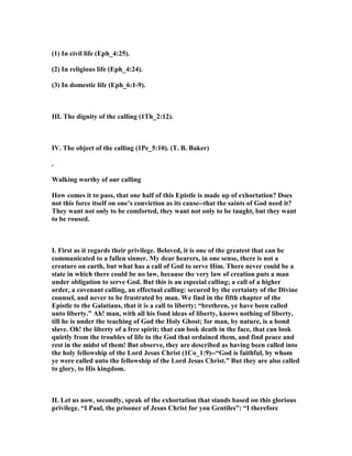 (1) In civil life (Eph_4:25).
(2) In religious life (Eph_4:24).
(3) In domestic life (Eph_6:1-9).
III. The dignity of the calling (1Th_2:12).
IV. The object of the calling (1Pe_5:10). (T. B. Baker)
.
Walking worthy of our calling
How comes it to pass, that one half of this Epistle is made up of exhortation? Does
not this force itself on one’s conviction as its cause--that the saints of God need it?
They want not only to be comforted, they want not only to be taught, but they want
to be roused.
I. First as it regards their privilege. Beloved, it is one of the greatest that can be
communicated to a fallen sinner. My dear hearers, in one sense, there is not a
creature on earth, but what has a call of God to serve Him. There never could be a
state in which there could be no law, because the very law of creation puts a man
under obligation to serve God. But this is an especial calling; a call of a higher
order, a covenant calling, an effectual calling: secured by the certainty of the Divine
counsel, and never to be frustrated by man. We find in the fifth chapter of the
Epistle to the Galatians, that it is a call to liberty; “brethren, ye have been called
unto liberty.” Ah! man, with all his fond ideas of liberty, knows nothing of liberty,
till he is under the teaching of God the Holy Ghost; for man, by nature, is a bond
slave. Oh! the liberty of a free spirit; that can look death in the face, that can look
quietly from the troubles of life to the God that ordained them, and find peace and
rest in the midst of them! But observe, they are described as having been called into
the holy fellowship of the Lord Jesus Christ (1Co_1:9)--“God is faithful, by whom
ye were called unto the fellowship of the Lord Jesus Christ.” But they are also called
to glory, to His kingdom.
II. Let us now, secondly, speak of the exhortation that stands based on this glorious
privilege. “I Paul, the prisoner of Jesus Christ for you Gentiles”: “I therefore
 