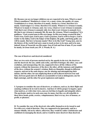 III. Because you are no longer children you are expected to be men. What is a man?
What is manliness? Manliness is virtue--vir, a man; virtue, the quality of a man.
Truthfulness is a virtue, therefore it is manly. Justice is a virtue; therefore it is
manly. Good temper is a virtue; therefore it is manly. Whatever is virtuous is manly.
Whatever is manly is virtuous; and, vice versa, whatever is not virtuous is unmanly.
Talk that is not virtuous is unmanly talk; love that is not virtuous is unmanly love;
life that is not virtuous is unmanly life. Be men. Be virtuous. What is manliness? It is
godliness. “God created man in His own image. In His own image created He him.”
God is true, God is just, God is pure, God is gracious, God is swift to forgive, God is
tender to the fallen, God is the helper of the helpless. Be godly, and being godly you
will be manly. But how to become manly? How to be like God? Young men, once in
the history of the world God sent a man to teach us how to be men, and to be men
indeed! Jesus of azareth was His name: Son of God and Son of man. If you would
be manly, let Jesus teach you. (W. J. Woods, B. A.)
The case of deceivers and deceived considered
Here are two sorts of persons marked out by the apostle in the text, the deceivers
and the deceived; the one, subtle and crafty, and full of intrigue; the other, easy and
credulous, and unsuspecting; the one, supposed to have all the wiliness of the
serpent, without the innocency of the dove; the other, all the tameness and simplicity
of the dove, without the serpent’s wisdom. Both are blamable, though in different
respects, and not in the same degree; one for abusing and misemploying their
talents, and the other, for not employing them at all to discern between true and
false, between good and evil. Both are accountable to God as delinquents; one for
high contempt, and the other for great supineness and neglect.
I. I propose to consider the case of deceivers, or seducers, such as, by their flight and
cunning craftiness lie in wait to deceive. And here it will be proper to inquire, upon
what motives, or with what views, men are led thus to beguile and misguide others.
The particular motives in such cases may be many; but they are all reducible to
these three heads, pride, avarice, voluptuousness; that is to say, love of honour, or
profit, or pleasure.
II. To consider the case of the deceived, who suffer themselves to be tossed to and
fro with every wind of doctrine. They are supposed to be ignorantly, and in a
manner blindly, led on by others; otherwise, they would be rather confederates and
confidents in managing the deceit, and so would be more deceivers than deceived.
 