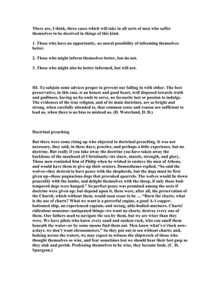 There are, I think, three cases which will take in all sorts of men who suffer
themselves to be deceived in things of this kind.
1. Those who have no opportunity, no moral possibility of informing themselves
better.
2. Those who might inform themselves better, but do not.
3. Those who might also be better informed, but will not.
III. To subjoin some advices proper to prevent our falling in with either. The best
preservative, in this case, is an honest and good heart, well disposed towards truth
and godliness, having no by-ends to serve, no favourite lust or passion to indulge.
The evidences of the true religion, and of its main doctrines, are so bright and
strong, when carefully attended to, that common sense and reason are sufficient to
lead us, when there is no bias to mislead us. (D. Waterland, D. D.)
Doctrinal preaching
But there were some rising up who objected to doctrinal preaching. It was not
necessary, they said, in these days; practice, and perhaps a little experience, but no
doctrine. But really if you take away the doctrine you have taken away the
backbone of the manhood of Christianity--its sinew, muscle, strength, and glory.
Those men reminded him of Philip when he wished to enslave the men of Athens,
and would have them to give up their orators. Demosthenes replied, “So said the
wolves--they desired to have peace with the shepherds, but the dogs must be first
given up--those pugnacious dogs that provoked quarrels. The wolves would lie down
peaceably with the lambs, and delight themselves with the sheep, if only those bad-
tempered dogs were hanged.” So perfect peace was promised among the sects if
doctrine were given up; but depend upon it, these were, after all, the preservation of
the Church, which without them, would soon cease to be … “Burn the charts; what
is the use of charts? What we want is a powerful engine, a good A-1 copper-
bottomed ship, an experienced captain, and strong, able-bodied mariners. Charts!
ridiculous nonsense--antiquated things--we want no charts, destroy every one of
them. Our fathers used to navigate the sea by them, but we are wiser than they
were. We have pilots who know every sand and sunken rock, who can smell them
beneath the water--or by some means find them out. Men know what’s o’clock now-
a-days, we don’t want chronometers.” So they put out to sea without charts; and,
looking across the waters, we may expect to witness the shipwreck of those who
thought themselves so wise, and fear sometimes lest we should hear their last gasp as
they sink and perish. Professing themselves to be wise, they become fools. (C. H.
Spurgeon.)
 