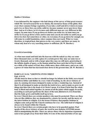 Shallow Christians
I was informed by the engineer who had charge of the survey of that great treasure
which Mr. Seward secured for us in Alaska, the eternal ice house of the globe, that
even where summer brings vegetation, if you take a staff and drive it down in many
parts two or three feet, you strike solid ice, because summer never goes lower than
that. And as it is there, so it is in men--only different men are very different in this
respect. In some men, if you go down six inches you strike ice; in some men you
strike ice if you go down a foot; and in some men you do not strike ice until you go
down two feet; but somewhere or other, in everyman, if you go down far enough you
will come to a solid foundation, where summer does not reach. What we want,
therefore, is tropical heat, that pierces to the very centre; and there are many in
whom only heat of a very searching nature is sufficient. (H. W. Beecher.)
Growth in knowledge
As when men stand and look into the heavens with the naked eye they see some
three thousand stars; as with a glass of a certain power they may see some ten or
twenty thousand, and as with a larger glass they may see still more, penetrating to
the infinite depths of space, so the human mind has been such that at first it could
see a little of the nature of God, then a little more, then a little more, and so on, with
a power of vision that has increased clear down to the present time. (H. W. Beecher.)
BARCLAY 14-16, "GROWI G I TO CHRIST
Eph. 4:14-16
All this must be done so that we should no longer be infants in the faith, wave-tossed
and blown hither and thither by every wind of teaching. by the clever trickery of
men, by cunning cleverness designed to make us take a wandering way. Instead of
that it is all designed to make us cherish the truth in love, and to make us grow in all
things into him who is the head--it is Christ I mean. It is from Christ that the whole
body is fitted and united together, by means of all the joints which supply its needs,
according as each part performs the share of the task allotted to it. It is from him
that the body grows and builds itself up in love.
In every Church there are certain members who must be protected. There are those
who are like children, they are dominated by a desire for novelty and the mercy of
the latest fashion in religion. It is the lesson of history that popular fashions in
religion come and go but the Church continues for ever. The solid food of religion is
always to be found within the Church.
In every Church there are certain people who have to be guarded against. Paul
speaks of the clever trickery of men; the word he uses (kubeia, GS 2940) means
skill in manipulating the dice. There are always those who by ingenious arguments
seek to lure people away from their faith. It is one of the characteristics of our age
 