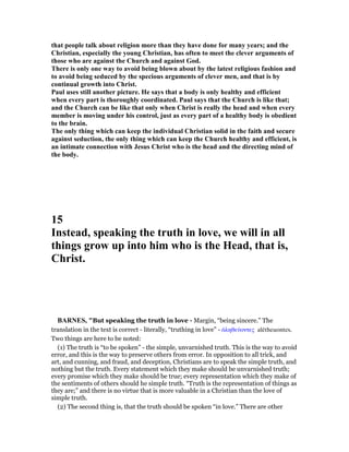 that people talk about religion more than they have done for many years; and the
Christian, especially the young Christian, has often to meet the clever arguments of
those who are against the Church and against God.
There is only one way to avoid being blown about by the latest religious fashion and
to avoid being seduced by the specious arguments of clever men, and that is by
continual growth into Christ.
Paul uses still another picture. He says that a body is only healthy and efficient
when every part is thoroughly coordinated. Paul says that the Church is like that;
and the Church can be like that only when Christ is really the head and when every
member is moving under his control, just as every part of a healthy body is obedient
to the brain.
The only thing which can keep the individual Christian solid in the faith and secure
against seduction, the only thing which can keep the Church healthy and efficient, is
an intimate connection with Jesus Christ who is the head and the directing mind of
the body.
15
Instead, speaking the truth in love, we will in all
things grow up into him who is the Head, that is,
Christ.
BAR ES, "But speaking the truth in love - Margin, “being sincere.” The
translation in the text is correct - literally, “truthing in love” - ᅊληθεύοντες alētheuontes.
Two things are here to be noted:
(1) The truth is “to be spoken” - the simple, unvarnished truth. This is the way to avoid
error, and this is the way to preserve others from error. In opposition to all trick, and
art, and cunning, and fraud, and deception, Christians are to speak the simple truth, and
nothing but the truth. Every statement which they make should be unvarnished truth;
every promise which they make should be true; every representation which they make of
the sentiments of others should he simple truth. “Truth is the representation of things as
they are;” and there is no virtue that is more valuable in a Christian than the love of
simple truth.
(2) The second thing is, that the truth should be spoken “in love.” There are other
 
