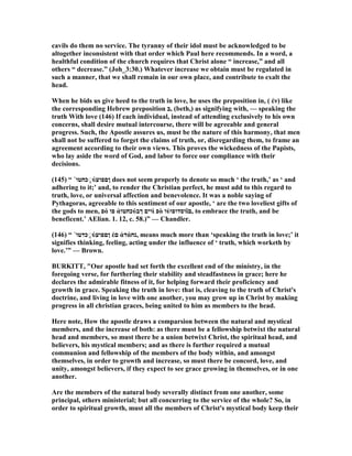 cavils do them no service. The tyranny of their idol must be acknowledged to be
altogether inconsistent with that order which Paul here recommends. In a word, a
healthful condition of the church requires that Christ alone “ increase,” and all
others “ decrease.” (Joh_3:30.) Whatever increase we obtain must be regulated in
such a manner, that we shall remain in our own place, and contribute to exalt the
head.
When he bids us give heed to the truth in love, he uses the preposition in, ( ἐν) like
the corresponding Hebrew preposition ‫,ב‬ (beth,) as signifying with, — speaking the
truth With love (146) If each individual, instead of attending exclusively to his own
concerns, shall desire mutual intercourse, there will be agreeable and general
progress. Such, the Apostle assures us, must be the nature of this harmony, that men
shall not be suffered to forget the claims of truth, or, disregarding them, to frame an
agreement according to their own views. This proves the wickedness of the Papists,
who lay aside the word of God, and labor to force our compliance with their
decisions.
(145) “ ᾿‫כחטו‬ֱ◌ύ‫ןםפוע‬ does not seem properly to denote so much ‘ the truth,’ as ‘ and
adhering to it;’ and, to render the Christian perfect, he must add to this regard to
truth, love, or universal affection and benevolence. It was a noble saying of
Pythagoras, agreeable to this sentiment of our apostle, ‘ are the two loveliest gifts of
the gods to men, ‫פ‬ό ‫פו‬ ἀ‫כחטו‬ύ‫ךב‬ ‫וים‬ὶ ‫פ‬ὸ ‫ו‬ὐ‫וסדופו‬ῖ‫,ם‬ to embrace the truth, and be
beneficent.’ AElian. 1. 12, c. 58.)” — Chandler.
(146) “ ᾿‫כדטו‬ֱ◌ύ‫ןםפוע‬ ἐ‫ם‬ ἀ‫ד‬ά‫,נח‬ means much more than ‘speaking the truth in love;’ it
signifies thinking, feeling, acting under the influence of ‘ truth, which worketh by
love.’” — Brown.
BURKITT, "Our apostle had set forth the excellent end of the ministry, in the
foregoing verse, for furthering their stability and steadfastness in grace; here he
declares the admirable fitness of it, for helping forward their proficiency and
growth in grace. Speaking the truth in love: that is, cleaving to the truth of Christ's
doctrine, and living in love with one another, you may grow up in Christ by making
progress in all christian graces, being united to him as members to the head.
Here note, How the apostle draws a comparsion between the natural and mystical
members, and the increase of both: as there must be a fellowship betwixt the natural
head and members, so must there be a union betwixt Christ, the spiritual head, and
believers, his mystical members; and as there is further required a mutual
communion and fellowship of the members of the body within, and amongst
themselves, in order to growth and increase, so must there be concord, love, and
unity, amongst believers, if they expect to see grace growing in themselves, or in one
another.
Are the members of the natural body severally distinct from one another, some
principal, others ministerial; but all concurring to the service of the whole? So, in
order to spiritual growth, must all the members of Christ's mystical body keep their
 