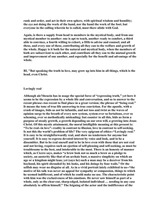 rank and order, and act in their own sphere, with spiritual wisdom and humility;
the eye not doing the work of the hand, nor the hand the work of the foot; but
everyone in the calling wherein he is called, must there abide with God.
Again, is there a supply from head to members in the mystical body, and from one
mystical member to another: one is apt to teach, another ready to comfort, a third
able to convince, a fourth willing to exhort, a fifth to advise and counsel; and all
these, and every one of these, contributing all they can to the welfare and growth of
the whole. Happy is it both for the natural and mystical body, when the members of
both are subservient to each other, and contribute all they can to the mutual growth
and improvement of one another, and especially for the benefit and advantage of the
whole.
BI, "But speaking the truth in love, may grow up into him in all things, which is the
head, even Christ.
Lovingly real
Although ale?theuein has in usage the special force of “expressing truth,” yet here it
seems to be the expression by a whole life and conversation, and so to answer to the
recent phrase--too recent to find place in a great version; the phrase of “being real.”
It means the tone of true life answering to true conviction. For the apostle, with a
crash of images, bids us not be infantile, and not toss and twist as the waves of
opinion surge to the breath of every new system, system ever so fortuitous, ever so
scheming, ever so methodically misleading; but counter to all this, bids us form a
purpose of steady growth, a growth depending on our own will, a growing into Jesus
Christ. Of this mystic attainment, the moral intelligible meaning at this present is:
“To be real--in love”--reality in contrast to illusion, love in contrast to self-seeking.
Is not this the world’s problem of life? The very epigram of ethics--“Lovingly real.”
It is easy to be straightforwardly real, and show no tenderness for anyone but
yourself. It is easy to express devoted interest by voice and look, and to be a
dissembler. But to be real oneself and to be in love even with those that are not real
and not loving, requires such an ejection of self-pleasing and self-seeking, as must be
troublesome to the best, and intolerable to the most. There is an honesty of manner
which, as Cicero says, makes “a brow look not so much a brow as a pledge to
society, an austerity like that of an archaic bust, a massive simplicity on which an
age or a kingdom might lean; yet (says he) such a man may be a deceiver from his
boyhood, his spirit shrouded by his looks, and his doings by four wails.” Or the
selfish may wear no disguise at all. As in a vivid portrait lately exhibited to us--“the
motive of his talk was never an appeal for sympathy or compassion, things to which
he seemed indifferent, and of which he could make no use. The characteristic point
with him was the exclusiveness of his emotions. He never saw himself as part of a
whole, only as the clear-cut, sharp-edged, isolated individual … needing in any case
absolutely to affirm himself.” The feigning of the actor and the indifference of the
 