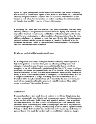 egotist are equal, though contrasted tributes to the world’s high honour of honesty.
But in neither of them is there a grain of love. Love has its tributes too. All the forms
of society are penetrated and saturated with the expression and exhibition of our
interest in each other. And these forms are hollow only if you choose to make them
so. Genuine courtesy fills every one of them with meaning.
I. Testimony for Christ. And here we have a first application of this antithetic unity
of reality and love:--Independence with considerateness, dignity with humility, self-
respect free from self-consciousness, and kindness without assumption. It is reality
which Christ seems to require as a first condition of our remaining within the circle
of His own influences present and to come. And how effective it is! Even the rudest
personal testimony, the forced-out declaration in clumsiest English of “what He
hath done for my soul,” seems to clench the holdfast of the speaker, and to pierce
like nails into the consciences of hearers.
II. A loving word of faithful warning to rich men.
III. Loving reality in worship. If the great antithesis of reality and lovingness is a
help in the guidance of our own heart, and has a bearing on the present fast-
changing relations between rich and poor, ought it not further to contribute
something to our view of the modern agitations of the Church? It cannot be without
significance even to an unconcerned looker-on (if the literature of the time can allow
us to imagine such a person), that these agitations centre upon worship. But has not
reality as much to do with the question as lovingness? For what is worship? Is it not
a recognition of the truth of things, how things are in the world? Was it not so
framed of old by God, has it not so been felt by man to be the most expressive, the
most solemn recognition of realities unseen, of veritable relations filling all the
region around man? (Archbishop Benson.)
Truth in love
Everyone here knows how much depends on the way in which a thing is done. You
may do a substantially kind thing in such an ungracious manner, that the person to
whom you do it will rather feel irritated, and wounded, and sorry that he needs to
take any favour from you, than grateful and obliged to you. And, unhappily, there
are in this world some really good and Christian people, who are so unsympathetic;
so devoid of the power of entering into the feelings of others, and so regardless of the
feelings of others, that when they do a kindness to anybody, and especially to a poor
person, they do it in much the way in which you would throw a bone to a hungry
 