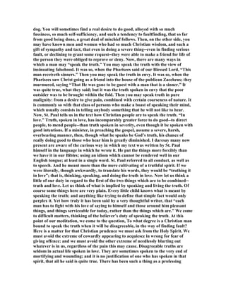 dog. You will sometimes find a real desire to do good, alloyed with so much
fussiness, so much self-sufficiency, and such a tendency to faultfinding, that so far
from good being done, a great deal of mischief follows. Then, on the other side, you
may have known men and women who had so much Christian wisdom, and such a
gift of sympathy and tact, that even in doing a severe thing--even in finding serious
fault, or declining to grant some request--they were able to make a friend for life of
the person they were obliged to reprove or deny. ow, there are many ways in
which a man may “speak the truth.” You may speak the truth with the view of
insinuating falsehood. It was so, when the Pharisees said of our Blessed Lord, “This
man receiveth sinners.” Then you may speak the truth in envy. It was so, when the
Pharisees saw Christ going as a friend into the house of the publican Zaccheus; they
murmured, saying “That He was gone to be guest with a man that is a sinner.” It
was quite true, what they said; but it was the truth spoken in envy that the poor
outsider was to be brought within the fold. Then you may speak truth in pure
malignity: from a desire to give pain, combined with certain coarseness of nature. It
is commonly so with that class of persons who make a boast of speaking their mind,
which usually consists in telling anybody something that he will not like to hear.
ow, St. Paul tells us in the text how Christian people are to speak the truth. “In
love.” Truth, spoken in love, has incomparably greater force to do good--to direct
people, to mend people--than truth spoken in severity, even though it be spoken with
good intentions. If a minister, in preaching the gospel, assume a severe, harsh,
overbearing manner, then, though what he speaks be God’s truth, his chance of
really doing good to those who hear him is greatly diminished. I daresay many now
present are aware of the curious way in which my text was written by St. Paul
himself in the language in which he wrote it. He put the things more forcibly than
we have it in our Bibles; using an idiom which cannot be rendered well in our
English tongue; at least in a single word. St. Paul referred to all conduct, as well as
to speech. And he meant more than the mere cultivating of a truthful spirit. If we
were literally, though awkwardly, to translate his words, they would be “truthing it
in love”; that is, thinking, speaking, and doing the truth in love. ow let us think a
little of our duty in regard to the first of the two things which are to be combined--
truth and love. Let us think of what is implied by speaking and living the truth. Of
course some things here are very plain. Every little child knows what is meant by
speaking the truth; and anything like trying to define that simple fact would only
perplex it. Yet how truly it has been said by a very thoughtful writer, that “each
man has to fight with his love of saying to himself and those around him pleasant
things, and things serviceable for today, rather than the things which are.” We come
to difficult matters, thinking of the believer’s duty of speaking the truth. At this
point of our meditation, we come to the question, To what degree is a Christian man
bound to speak the truth when it will be disagreeable, in the way of finding fault?
Here is a matter for that Christian prudence we must ask from the Holy Spirit. We
must avoid the extreme of cowardly appearing to acquiesce in wrong for fear of
giving offence: and we must avoid the other extreme of needlessly blurting out
whatever is in us, regardless of the pain this may cause. Disagreeable truths are
seldom in actual life spoken in love. They are sometimes spoken to the very end of
mortifying and wounding; and it is no justification of one who has spoken in that
spirit, that all he said is quite true. There has been such a thing as a professing
 