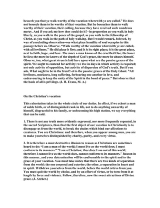 beseech you that ye walk worthy of the vocation wherewith ye are called.” He does
not beseech them to be worthy of that vocation. But he beseeches them to walk
worthy of their vocation, their calling, because they have received such wondrous
mercy. And if you ask me how they could do it?--in proportion as you walk in holy
liberty, as you walk in the peace of the gospel, as you walk in the fellowship of
Christ, as you walk in the path of holy walking. But I would remark, beloved, by
way of concluding observation--see what place humility of soul occupies in this
passage before us. Observe, “Walk worthy of the vocation wherewith ye are called,
with all lowliness.” He did place it first; and it is its right place; it is the great place,
next to faith, hope, and love. The more a man knows of the crucified One, the lower
he lies; the more he knows of the depth of God’s grace, the more he abases himself.
Observe, too, what great stress is laid here upon what are the passive graces of the
spirit. We ought to contend for activity; we live in days in which activity is required;
not only activity of opposition, but activity of dispersion of God’s truth. But if you
ask, What ought to be in the front?--it is the passive graces of the Holy Ghost. “All
lowliness, meekness, long suffering, forbearing one another in love, and
endeavouring to keep the unity of the Spirit in the bond of peace.” But observe that
the basis of all is privilege. (J. H. Evans, M. A.)
On the Christian’s vocation
This exhortation takes in the whole circle of our duties. In effect, if we exhort a man
of noble birth, or of distinguished rank in life, not to do anything unworthy of
himself, disgraceful to his family, or unbecoming his high station, we say everything
that can be said.
1. There is not any truth more evidently expressed, nor more frequently repeated, in
the sacred Scriptures, than that the first object of our vocation to Christianity is to
disengage us from the world, to break the chains which bind our affections to
creatures. You are Christians: and therefore, when you appear among men, you are
to make yourselves distinguished by charity, purity, and every virtue.
2. It is therefore a most destructive illusion to reason as Christians are sometimes
heard to do: “I am a man of the world; I must live as the world does; I must
conform to its manners.” “I am a Christian; therefore I am not of this world;
therefore I cannot live as the world does, cannot conform to its manners.” Reason in
this manner, and your determination will be conformable to the spirit and to the
grace of your vocation. You must take notice that there are two kinds of separation
from the world: the one corporal and exterior; the other, a separation in heart and
in spirit. Withdraw yourselves from the world, before the world retires from you.
You must quit the world by choice, and by an effort of virtue, or be torn from it at
length by force and violence. Follow, therefore, now the sweet attractions of Divine
grace. (J. Archer.)
 