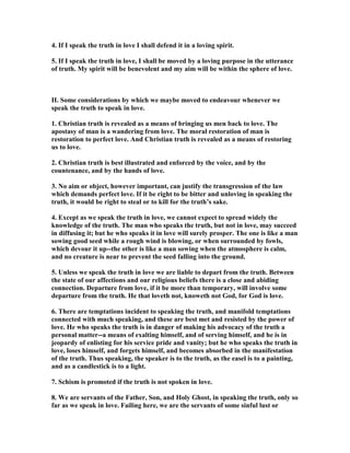 4. If I speak the truth in love I shall defend it in a loving spirit.
5. If I speak the truth in love, I shall be moved by a loving purpose in the utterance
of truth. My spirit will be benevolent and my aim will be within the sphere of love.
II. Some considerations by which we maybe moved to endeavour whenever we
speak the truth to speak in love.
1. Christian truth is revealed as a means of bringing us men back to love. The
apostasy of man is a wandering from love. The moral restoration of man is
restoration to perfect love. And Christian truth is revealed as a means of restoring
us to love.
2. Christian truth is best illustrated and enforced by the voice, and by the
countenance, and by the hands of love.
3. o aim or object, however important, can justify the transgression of the law
which demands perfect love. If it be right to be bitter and unloving in speaking the
truth, it would be right to steal or to kill for the truth’s sake.
4. Except as we speak the truth in love, we cannot expect to spread widely the
knowledge of the truth. The man who speaks the truth, but not in love, may succeed
in diffusing it; but he who speaks it in love will surely prosper. The one is like a man
sowing good seed while a rough wind is blowing, or when surrounded by fowls,
which devour it up--the other is like a man sowing when the atmosphere is calm,
and no creature is near to prevent the seed falling into the ground.
5. Unless we speak the truth in love we are liable to depart from the truth. Between
the state of our affections and our religious beliefs there is a close and abiding
connection. Departure from love, if it be more than temporary, will involve some
departure from the truth. He that loveth not, knoweth not God, for God is love.
6. There are temptations incident to speaking the truth, and manifold temptations
connected with much speaking, and these are best met and resisted by the power of
love. He who speaks the truth is in danger of making his advocacy of the truth a
personal matter--a means of exalting himself, and of serving himself, and he is in
jeopardy of enlisting for his service pride and vanity; but he who speaks the truth in
love, loses himself, and forgets himself, and becomes absorbed in the manifestation
of the truth. Thus speaking, the speaker is to the truth, as the easel is to a painting,
and as a candlestick is to a light.
7. Schism is promoted if the truth is not spoken in love.
8. We are servants of the Father, Son, and Holy Ghost, in speaking the truth, only so
far as we speak in love. Failing here, we are the servants of some sinful lust or
 