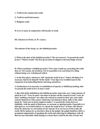 1. Truth in the commercial world.
2. Truth in social intercourse.
3. Religious truth.
II. Love to man, in conjunction with loyalty to truth.
III. Likeness to Christ. (J. W. Lance.)
The mission of the clergy; or, the faithful preacher
I. What is the duty of the faithful preacher? The text answers, “to preach the truth
in love.” What is truth? The first great truth of religion is the knowledge of God.
II. What constitutes a faithful preacher? ow some would say, preaching the truth
does so. ot exactly, my brethren. For it is possible to be convinced of a thing
without being very well pleased with it.
1. In the first place, whosoever will “speak the truth in love,” before all things it is
necessary that he be himself “of the truth.” Your lips to be truthful must be the
exponents of an indwelling Divine and deep seated love.
2. Furthermore it is necessary to truthfulness of speech, or faithful preaching, that
we preach the truth in love to men’s souls.
3. But with all his faithfulness the faithful preacher must take care “what manner of
spirit he is of.” True, he must “not shun to declare all the counsel of God”--true, he
must “nothing extenuate” nor allow the wicked to remain in their sins, and vainly
content themselves with a peace which does not belong to them. Still, on the other
hand, he “must not set down aught in malice,” or preach the truth, however
faithfully, with the spirit of bitterness, or sarcasm, or spiritual pride. Especially is it
laid upon us, reverend brethren, to “speak the truth in love” to those who dissent
from the character or convictions of our church. If we are lovers of the truth, the
truth will be spoken by us elsewhere than in the pulpit: the pulpit doubtless offers a
prominent opportunity of speaking the truth and enforcing its obligations with all
that fervour and faith which belong to a heart that is itself in the fear of God: but
 