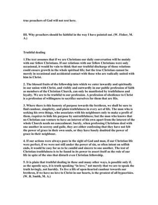 true preachers of God will not rest here.
III. Why preachers should be faithful in the way I have pointed out. (W. Fisher, M.
A.)
Truthful dealing
1.The text assumes that if we are Christians our daily conversation will be mainly
with our fellow Christians. If our relations with our fellow Christians were only
occasional, it would be vain to think that our truthful discharge of those relations
could ensure growth in the whole spiritual life; but the true Christian cannot be
merely in occasional and accidental contact with those who are radically united with
him in Christ.
2. The blessed fruits of the fellowship into which we enter inwardly and spiritually
in our union with Christ, and visibly and outwardly in our public profession of faith
as members of the Christian Church, can only be manifested by truthfulness and
loyalty. We are to be truthful to our profession. A profession of obedience to Christ
is a profession of willingness to sacrifice ourselves for them that are His.
3. Where there is this honesty of purpose towards the brethren, we shall be sure to
find candour, simplicity, and plain truthfulness in every act of life. The man who is
seeking his own things, who associates with his neighbours only to make a profit of
them, requires to hide his purpose by untruthfulness; but the man who knows that
no Christian can venture to have an interest of his own apart from the interest of the
whole Church needs no concealment. Surely, when professing Christians deal with
one another in secresy and guile, they are either confessing that they have not felt
the power of grace in their own souls, or they have basely doubted the power of
grace in their neighbour.
4. If our actions were always pure in the sight of God and man, if our Christian life
were perfect, if we were not still under the power of sin, so often intent on selfish
ends, it would be easy for us to be candid and sincere to one another. The test of
Christian truthfulness is to be found in its power to assert itself as the rule of our
life in spite of the sins that disturb even Christian fellowship.
5. It is plain that truthful dealing in these and many other ways, is possible only if,
as the apostle says, it is truth speaking “in love,” not merely that we are to speak the
truth lovingly, not harshly. To live a life of open-hearted candour towards our
brethren, if we have no love to Christ in our hearts, is the greatest of all hypocrisies.
(W. R. Smith, M. A.)
 
