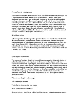 Power of love in winning souls
A convict condemned to die was visited in his cell at different times by ministers and
Christian philanthropists, who tried to awaken him to a proper sense of his
condition, and to prepare him for his end; but none of them succeeded in making
any impression upon him. He seemed hopelessly hardened. At last a humble but
venerable preacher came, and sat down beside him, and talked so tenderly and so
directly to his heart, that he broke down, and conversed freely, and exhibited signs
of genuine repentance, The good man prayed with him, and left him in tears. “I
couldn’t stand that,” the convict said, telling the gaoler how his visitor had dealt
with him; “Why, he called himself a sinner--and said he needed a Saviour as much
as I did! That wasn’t the way the others talked.”
Helpfulness of love
A famous painter at Antwerp called Quentin Matsys was in early life a blacksmith.
He fell in love with a young woman, but her father refused to let her marry the
blacksmith unless he painted a great picture. He knew nothing about the easel, but
much about the anvil. He did not, however, give up his purpose. He studied and
painted early and late, and in six months he produced his famous picture, “The
Misers,” and won his wife. On his own portrait he wrote the words, “Love made me
a painter.” (G. Fleet.)
Speaking the truth in love
The manner of saying a thing is of as much importance as the thing said. Apples of
gold, when taken out of their pictures of silver, and hurled at your head, may
become the instruments of great pain, much harm, and even murder. So words that
are not fitly spoken. They may in themselves be good and true enough, but if uttered
in a rude, insolent, arrogant, and offensive manner, they will probably result in evil
rather than good. The question of manner is, therefore, something worth taking into
consideration, equally by him whose office it is to instruct, advise, rebuke, and
exhort his fellow men. For while not everyone can be like the shepherd of King
Admetus, whose--
“Words were simple words enough,
And yet he used them so,
That what in other mouths was rough,
In his seemed musical and low,”
there are yet very few who, by taking heed thereto, may not cultivate an agreeable,
 