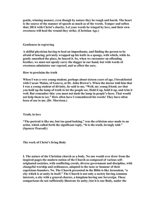 gentle, winning manner, even though by nature they be rough and harsh. The heart
is the source of the manner of speech as much as of the words. Temper and soften
that; fill it with Christ’s charity. Let your words be winged by love, and their own
sweetness will heal the wound they strike. (Christian Age.)
Gentleness in reproving
A skilful physician having to heal an imposthume, and finding the person to be
afraid of lancing, privately wrapped up his knife in a sponge, with which, while he
gently smoothed the place, he lanced it. So, when we encounter an offending
brother, we must not openly carry the dagger in our hand, but with words of
sweetness administer our reproof, and so effect the cure.
How to proclaim the truth
When I was a very young student, perhaps about sixteen years of age, I breakfasted
with Caesar Malan, of Geneva, at Dr. John Brown’s. When the doctor told him that
I was a young student of divinity, he said to me, “Well, my young friend, see that
you hold up the lamp of truth to lot the people see. Hold it up, hold it up, and trim it
well. But remember this: you must not dash the lamp in people’s faces. That would
not help them to see.” How often have I remembered his words! They have often
been of use to me. (Dr. Morrison.)
Truth, in love
“The portrait is like me, but too good looking,” was the criticism once made to an
artist, which called forth the significant reply, “It is the truth, lovingly told.”
(Spencer Pearsall.)
The work of Christ’s living Body
I. The nature of the Christian church as a body. o one would ever draw from the
inspired pages the modern notion of the Church as composed of various self-
originated societies, with conflicting creeds, diverse government and discipline, with
changeful worship and ordinances, adapted to the taste or humour of their
capricious founders. o. The Church presented in the Bible is like Jerusalem, “a
city which is at unity in itself.” The Church is not only a society having common
interests, a city with a general charter, a kingdom having one Sovereign. These
comparisons do not sufficiently illustrate its unity; but it is one Body, under the
 