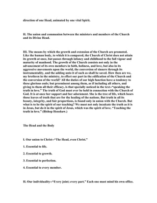 direction of one Head, animated by one vital Spirit.
II. The union and communion between the ministers and members of the Church
and its Divine Head.
III. The means by which the growth and extension of the Church are promoted.
Like the human body, to which it is compared, the Church of Christ does not attain
its growth at once, but passes through infancy and childhood to the full vigour and
maturity of manhood. The growth of the Church consists not only in the
advancement of its own members in faith, holiness, and love, but also in its
aggressive movements upon the world, the conversion of sinners through its
instrumentality, and the adding unto it of such as shall be saved. How then are we,
my brethren in the ministry, to effect our part in the edification of the Church and
the conversion of the world? All the duties of our high function have a tendency to
these glorious ends; but preeminent among them, as if including all others, and
giving to them all their efficacy, is that specially noticed in the text--“speaking the
truth in love.” The truth of God must ever be held in connection with the Church of
God. It is at once her support and her adornment. She is the tree of life, which bears
those leaves of truth that are for the healing of the nations. But truth in all its
beauty, integrity, and fair proportions, is found only in union with the Church. But
what is to be the spirit of our teaching? We must not only inculcate the truth as it is
in Jesus, but do it in the spirit of Jesus, which was the spirit of love. “Teaching the
truth in love.” (Bishop Henshaw.)
The Head and the Body
I. Our union to Christ--“The Head, even Christ.”
1. Essential to life.
2. Essential to growth.
3. Essential to perfection.
4. Essential to every member.
II. Our individuality--“Every joint; every part.” Each one must mind his own office.
 