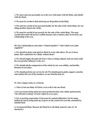 1. We must each one personally see to his own vital union with the Body, and chiefly
with the Head.
2. We must be careful to find and keep our fit position in the Body.
3. We must be careful of our personal health, for the sake of the whole Body; for one
ailing member injures the whole.
4. We must be careful of our growth, for the sake of the whole Body. The most
careful self-watch will not be a selfish measure, but a sanitary duty involved by our
relationship to the rest.
III. Our relationship to each other--“Joined together”; “that which every joint
supplieth.”
1. We should in desire and spirit be fitted to work with others. We are to have
joints. How could there be a Body without them?
2. We should supply the joint-oil of love when so doing; indeed, each one must yield
his own peculiar influence to the rest.
3. We should aid the compactness of the whole by our own solidity, and healthy
firmness in our place.
4. We should perform our service for all. We should guard, guide, support, nourish,
and comfort the rest of the members, as our function may be.
IV. Our compact unity as a Church.
1. There is but one Body of Christ, even as He is the one Head.
2. It is an actual, living union of a mere professed unity, but a Body quickened by
“the effectual working” of God’s Spirit in every part.
3. It is a growing corporation. It increases by mutual edification. ot by being
puffed up, but by being built up. It grows as the result of its own life, sustained by
suitable food.
4. An immortal Body. Because the Head lives, the Body must live also. (C. H.
Spurgeon.)
 