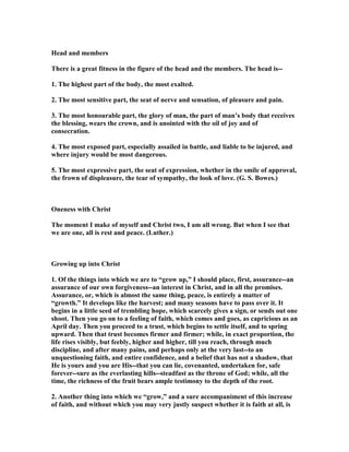 Head and members
There is a great fitness in the figure of the head and the members. The head is--
1. The highest part of the body, the most exalted.
2. The most sensitive part, the seat of nerve and sensation, of pleasure and pain.
3. The most honourable part, the glory of man, the part of man’s body that receives
the blessing, wears the crown, and is anointed with the oil of joy and of
consecration.
4. The most exposed part, especially assailed in battle, and liable to be injured, and
where injury would be most dangerous.
5. The most expressive part, the seat of expression, whether in the smile of approval,
the frown of displeasure, the tear of sympathy, the look of love. (G. S. Bowes.)
Oneness with Christ
The moment I make of myself and Christ two, I am all wrong. But when I see that
we are one, all is rest and peace. (Luther.)
Growing up into Christ
1. Of the things into which we are to “grow up,” I should place, first, assurance--an
assurance of our own forgiveness--an interest in Christ, and in all the promises.
Assurance, or, which is almost the same thing, peace, is entirely a matter of
“growth.” It develops like the harvest; and many seasons have to pass over it. It
begins in a little seed of trembling hope, which scarcely gives a sign, or sends out one
shoot. Then you go on to a feeling of faith, which comes and goes, as capricious as an
April day. Then you proceed to a trust, which begins to settle itself, and to spring
upward. Then that trust becomes firmer and firmer; while, in exact proportion, the
life rises visibly, but feebly, higher and higher, till you reach, through much
discipline, and after many pains, and perhaps only at the very last--to an
unquestioning faith, and entire confidence, and a belief that has not a shadow, that
He is yours and you are His--that you can lie, covenanted, undertaken for, safe
forever--sure as the everlasting hills--steadfast as the throne of God; while, all the
time, the richness of the fruit bears ample testimony to the depth of the root.
2. Another thing into which we “grow,” and a sure accompaniment of this increase
of faith, and without which you may very justly suspect whether it is faith at all, is
 