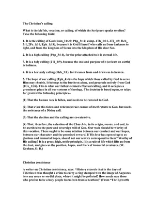 The Christian’s calling
What is the kle?sis, vocation, or calling, of which the Scripture speaks so often?
Take the following hints:
1. It is the calling of God (Rom_11:29; Php_3:14; comp. 2Th_1:11, 2Ti_1:9, Heb_
3:1, 2Pe_1:10, Eph_1:18), because it is God Himself who calls us from darkness to
light, and from the kingdom of Satan into the kingdom of His dear Son.
2. It is a high calling (Php_3:14), for the prize attached to it is eternal life.
3. It is a holy calling (2Ti_1:9), because the end and purpose of it (at least on earth)
is holiness.
4. It is a heavenly calling (Heb_3:1), for it comes from and draws us to heaven.
5. The hope of our calling (Eph_4:4) is the hope which those called by God to serve
Him may cherish. It belongs to the brethren alone, and proceeds entirely from God
(1Co_1:26). This is what our fathers termed effectual calling, and it occupies a
prominent place in all our systems of theology. The doctrine is based upon, or takes
for granted the following principles--
(1) That the human race is fallen, and needs to be restored to God.
(2) That even this fallen and redeemed race cannot of itself return to God, but needs
the assistance of a Divine call.
(3) That the election and the calling are co-extensive.
(4) That, therefore, the salvation of the Church is, in its origin, means, and end, to
be ascribed to the pure and sovereign will of God. Our walk should be worthy of
this vocation. There ought to be some relation between our conduct and our hopes,
between our character and the promised reward. If His love has opened up to us
glorious and immortal hopes, should not our service correspond to them? Worthy of
His calling? It is a great, high, noble principle. It is a rule of life which lifts us from
the dust, and gives us the position, hopes, and fears of immortal creatures. (W.
Graham, D. D.)
Christian consistency
A writer on Christian consistency, says: “History records that in the days of
Tiberius it was thought a crime to carry a ring stamped with the image of Augustus
into any mean or sordid place, where it might be polluted! How much may those
who profess to be a holy people learn even from a heathen!” (From “The Epworth
 