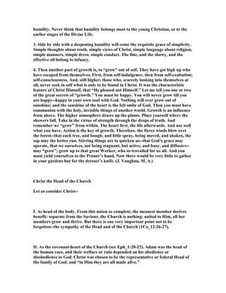humility. ever think that humility belongs most to the young Christian, or to the
earlier stages of the Divine Life.
3. Side by side with a deepening humility will come the exquisite grace of simplicity.
Simple thoughts about truth, simple views of Christ, simple language about religion,
simple manners, simple dress, simple conduct. The fine, and the showy, and the
effective all belong to infancy.
4. Then another part of growth is, to “grow” out of self. They have got high up who
have escaped from themselves. First, from self-indulgence; then from self-exaltation;
self-consciousness. And, still higher, those who, scarcely looking into themselves at
all, never seek in self what is only to be found in Christ. It was the characteristic
feature of Christ Himself, that “He pleased not Himself.” Let me tell you one or two
of the great secrets of “growth.” You must be happy. You wilt never grow till you
are happy--happy in your own soul with God. othing will ever grow out of
sunshine; and the sunshine of the heart is the felt smile of God. Then you must have
communion with the holy, invisible things of another world. Growth is an influence
from above. The higher atmosphere draws up the plants. Place yourself where the
showers fall. Take in the virtue of strength through the drops of truth. And
remember we “grow” from within. The heart first, the life afterwards. And use well
what you have. Action is the key of growth. Therefore, the fierce winds blow over
the forest--that each tree, and bough, and little spray, being moved, and shaken, the
sap may the better run. Stirring things are to quicken us--that God’s grace may
operate, that we ourselves, not being stagnant, but active, and busy, and diffusive--
may “grow”; grow up to that great Worker, who so travailed for us all. And you
must yield yourselves to the Pruner’s hand. ow there would be very little to gather
in your gardens but for the dresser’s knife. (J. Vaughan, M. A.)
Christ the Head of the Church
Let us consider Christ--
I. As head of the body. From this union so complete, the meanest member derives
benefit: separate from the Saviour, the Church is nothing; united to Him, all her
members grow and thrive. But there is one very important point not to be
forgotten--the sympathy of the Head and of the Church (1Co_12:26-27).
II. As the covenant-heart of the Church (see Eph_1:20-22). Adam was the head of
the human race, and their welfare or ruin depended on his obedience or
disobedience to God. Christ was chosen to be the representative or federal Head of
the family of God; and “in Him they are all made alive.”
 