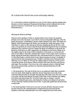 III. As Head of the Church in the exercise of his kingly authority.
IV. As the Head or fulness of divinity (see Col_2:9-10). What a glorious display does
this give us of our Immanuel! Possessed of the fulness of the Godhead, He is at the
head of creation as “Lord of all” (Col_1:15-18). (Essex Congregational
Remembrancer.)
Obeying the Head in all things
Patterns of the obedience which we should yield to Jesus Christ, the members
hesitate not to obey the head, even to their own loss and painful suffering. Take the
hand, for instance. Archbishop Cranmer stands chained to the stake. The fagots are
lighted. With forked tongues the flames rise through the smoke that opens, as the
wind blows it aside, to show that great old man standing up firm in the fiery trial.
Like a true penitent, he resolves that the hand which had signed his base recantation
shall burn first; and how bravely it abides the flame! In obedience to the head, the
hand lays itself down to suffer amputation; in obedience to the head, it flings away
the napkin, sign for the drop to fall; in obedience to the head, as was foreseen by
some of our fathers when they attached their names to the League and Covenant, it
firmly signed the bond that sealed their fate, and doomed them to a martyr’s grave.
Let the head forgive, and the hand at once opens to grasp an enemy’s, in pledge of
quarrel buried and estrangement gone. Would to God that Jesus Christ had such
authority over us! Make us, O Lord, thy willing subjects in the day of Thy power!
Ascend the throne of our hearts! Prince of Peace! take unto Thee thy great power,
and reign! The one body:-- ow let us, for a few moments, observe what the head
does in the natural body, and then see what that spiritual Head does for His
mystical body.
1. The head directs. The ends of all the nerves are gathered within that wonderful
arch, the skull, which might be called the electric telegraph room of the body,
communicating instantly by thought, through those fine white wires the nerves, with
every part, and the most distant extremity of the body. If the Christian acts rightly,
it is Christ who directs him: He “of God is made unto us wisdom”; and the
Christian, feeling his ignorance, and asking for wisdom, according to the promise,
“If any man lack wisdom, let him ask of God,” is generally guided into all moral and
saving truth.
2. The head nourishes. If the nerves are once severed, all below the part severed
becomes dead, for the communication is stopped between the head and the
members; and if the communication were once stopped between Christ and a
 