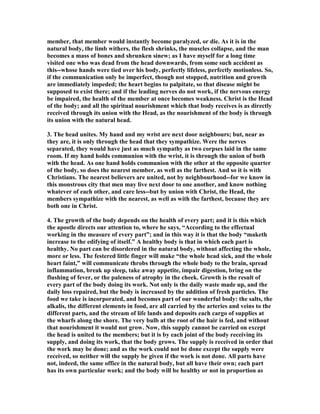 member, that member would instantly become paralyzed, or die. As it is in the
natural body, the limb withers, the flesh shrinks, the muscles collapse, and the man
becomes a mass of bones and shrunken sinew; as I have myself for a long time
visited one who was dead from the head downwards, from some such accident as
this--whose hands were tied over his body, perfectly lifeless, perfectly motionless. So,
if the communication only be imperfect, though not stopped, nutrition and growth
are immediately impeded; the heart begins to palpitate, so that disease might be
supposed to exist there; and if the leading nerves do not work, if the nervous energy
be impaired, the health of the member at once becomes weakness. Christ is the Head
of the body; and all the spiritual nourishment which that body receives is as directly
received through its union with the Head, as the nourishment of the body is through
its union with the natural head.
3. The head unites. My hand and my wrist are next door neighbours; but, near as
they are, it is only through the head that they sympathize. Were the nerves
separated, they would have just as much sympathy as two corpses laid in the same
room. If my hand holds communion with the wrist, it is through the union of both
with the head. As one hand holds communion with the other at the opposite quarter
of the body, so does the nearest member, as well as the farthest. And so it is with
Christians. The nearest believers are united, not by neighbourhood--for we know in
this monstrous city that men may live next door to one another, and know nothing
whatever of each other, and care less--but by union with Christ, the Head, the
members sympathize with the nearest, as well as with the farthest, because they are
both one in Christ.
4. The growth of the body depends on the health of every part; and it is this which
the apostle directs our attention to, where he says, “According to the effectual
working in the measure of every part”; and in this way it is that the body “maketh
increase to the edifying of itself.” A healthy body is that in which each part is
healthy. o part can be disordered in the natural body, without affecting the whole,
more or less. The festered little finger will make “the whole head sick, and the whole
heart faint,” will communicate throbs through the whole body to the brain, spread
inflammation, break up sleep, take away appetite, impair digestion, bring on the
flushing of fever, or the paleness of atrophy in the cheek. Growth is the result of
every part of the body doing its work. ot only is the daily waste made up, and the
daily loss repaired, but the body is increased by the addition of fresh particles. The
food we take is incorporated, and becomes part of our wonderful body: the salts, the
alkalis, the different elements in food, are all carried by the arteries and veins to the
different parts, and the stream of life lands and deposits each cargo of supplies at
the wharfs along the shore. The very bulb at the root of the hair is fed, and without
that nourishment it would not grow. ow, this supply cannot be carried on except
the head is united to the members; but it is by each joint of the body receiving its
supply, and doing its work, that the body grows. The supply is received in order that
the work may be done; and as the work could not be done except the supply were
received, so neither will the supply be given if the work is not done. All parts have
not, indeed, the same office in the natural body, but all have their own; each part
has its own particular work; and the body will be healthy or not in proportion as
 