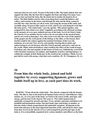 each part does its own work. o part of the body is idle. The hand, indeed, does not
support the body, like the foot; but it supplies the food, and helps it in many ways.
The eye does not feed the body, like the hand; but it enables the hand to do so
better. The little hidden arteries, that creep along those wonderful hollows, and
valleys, and trenches in the bones, and through the skin and the flesh, cannot be
seen like the veins; but they are all at work, conveying the stream of life safely and
carefully along. o part is idle; each is at work; and it is by each doing its work that
the body grows. “The whole body,” says the apostle, “fitly joined together, and
compacted by that which every joint” supplieth, according to the effectual working
in the measure of every part, maketh increase of the body. So is it in Christ’s body
the Church. Every member has its work to do--its own place in the mystical body,
and its own work in that place. ow, this work is not only the work of the minister
of the gospel--not the work purely of the bishop, or the elder, or the deacon. How
fearful would be the witness against the nominal Christian, if this were the
testimony of a servant! ow, it is by each member bearing this in mind, and
endeavouring to act out his part, that the Church spreads, and grows, and acts on
the world. Think, beloved brethren, what would be the effect on the world at large,
if all those only who met together in this house of God every Sabbath day went forth
with Christian consistency of conduct, and simplicity of motive and dependence, to
exhibit the example of their Redeemer in the world on the weekdays. Think, if every
part did its work with energy, what that work would be. (W. W. Champneys, M. A.)
16
From him the whole body, joined and held
together by every supporting ligament, grows and
builds itself up in love, as each part does its work.
BAR ES, "From whom the whole body - The church, compared with the human
body. The idea is, that as the head in the human frame conveys vital influence, rigor,
motion, etc., to every part of the body; so Christ is the source of life, and rigor, and
energy, and increase to the church. The sense is, “The whole human body is
admirably arranged for growth and rigor. Every member and joint contribute to its
healthful and harmonious action. One part lends vigor and beauty to another, so
that the whole is finely proportioned and admirably sustained. All depend on the
head with reference to the most important functions of life, and all derive their vigor
from that. So it is in the church. It is as well arranged for growth and vigor as the
body is. It is as beautifully organized in its various members and officers as the body
 