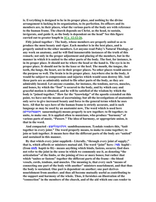 is. Everything is designed to he in its proper place, and nothing by the divine
arrangement is lacking in its organization, to its perfection. Its officers and its
members are, in their places, what the various parts of the body are with reference
to the human frame. The church depends on Christ, as the head, to sustain,
invigorate, and guide it, as the body is dependent on the head” See this figure
carried out to greater length in 1Co_12:12-26.
Fitly joined together - The body, whose members are properly united so as to
produce the most beauty and vigor. Each member is in the best place, and is
properly united to the other members. Let anyone read Paley’s atural Theology, or
any work on anatomy, and he will find innumerable instances of the truth of this
remark; not only in the proper adjustment and placing of the members, but in the
manner in which it is united to the other parts of the body. The foot, for instance, is
in its proper place. It should not be where the head or the hand is. The eye is in its
proper place. It should not be in the knee or the heel. The mouth, the tongue, the
teeth, the lungs, the heart, are in their proper places. o other places would answer
the purpose so well. The brain is in its proper place. Anywhere else in the body, it
would be subject to compressions and injuries which would soon destroy life. And
these parts are as admirably united to file other parts of the body, as they are
admirably located. Let anyone examine, for instance, the tendons, nerves, muscles,
and bones, by which the “foot” is secured to the body, and by which easy and
graceful motion is obtained, and he will be satisfied of the wisdom by which the
body is “joined together.” How far the “knowledge” of the apostle extended on this
point, we have not the means of ascertaining; but all the investigations of anatomists
only serve to give increased beauty and force to the general terms which he uses
here. All that he says here of the human frame is strictly accurate, and is such
language as may be used by an anatomist now, The word which is used here
(‫́ש‬‫ו‬‫ףץםבסלןכןד‬ sunarmologeō) means properly to sew together; to fit together; to
unite, to make one. It is applied often to musicians, who produce “harmony” of
various parts of music. “Passow.” The idea of harmony, or appropriate union, is
that in the word.
And compacted - ‫́לוםןם‬‫ן‬‫ףץלגיגבז‬ sumbibazomenon. Tyndale renders this, “knit
together in every joint.” The word properly means, to make to come together; to
join or knit together. It means here that the different parts of the body are “united”
and sustained in this manner.
By that which every joint supplieth - Literally, “through every joint of supply;”
that is, which affords or ministers mutual aid. The word “joint” hero - ́‫ח‬‫̔צ‬‫ב‬ haphē -
(from ‫͂נפש‬̔‫ב‬ haptō to fit) - means anything which binds, fastens, secures; find does
not refer to the joint in the sense in which we commonly use it, as denoting “the
articulation” of the limbs, or the joining of two or more bones; but rather that
which “unites or fastens” together the different parts of the frame - the blood
vessels, cords, tendons, and muscles. The meaning is, that every such “means of
connecting one part of the body with another” ministers nourishment, and that thus
the body is sustained. One part is dependent on another; one part derives
nourishment from another; and thus all become mutually useful as contributing to
the support and harmony of the whole. Thus, it furnishes an illustration of the
“connection” in the members of the church, and of the aid which one can render to
 