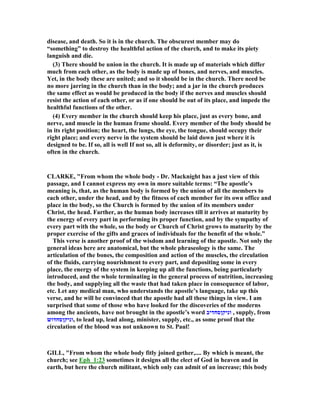 disease, and death. So it is in the church. The obscurest member may do
“something” to destroy the healthful action of the church, and to make its piety
languish and die.
(3) There should be union in the church. It is made up of materials which differ
much from each other, as the body is made up of bones, and nerves, and muscles.
Yet, in the body these are united; and so it should be in the church. There need be
no more jarring in the church than in the body; and a jar in the church produces
the same effect as would be produced in the body if the nerves and muscles should
resist the action of each other, or as if one should be out of its place, and impede the
healthful functions of the other.
(4) Every member in the church should keep his place, just as every bone, and
nerve, and muscle in the human frame should. Every member of the body should be
in its right position; the heart, the lungs, the eye, the tongue, should occupy their
right place; and every nerve in the system should be laid down just where it is
designed to be. If so, all is well If not so, all is deformity, or disorder; just as it, is
often in the church.
CLARKE, "From whom the whole body - Dr. Macknight has a just view of this
passage, and I cannot express my own in more suitable terms: “The apostle’s
meaning is, that, as the human body is formed by the union of all the members to
each other, under the head, and by the fitness of each member for its own office and
place in the body, so the Church is formed by the union of its members under
Christ, the head. Farther, as the human body increases till it arrives at maturity by
the energy of every part in performing its proper function, and by the sympathy of
every part with the whole, so the body or Church of Christ grows to maturity by the
proper exercise of the gifts and graces of individuals for the benefit of the whole.”
This verse is another proof of the wisdom and learning of the apostle. ot only the
general ideas here are anatomical, but the whole phraseology is the same. The
articulation of the bones, the composition and action of the muscles, the circulation
of the fluids, carrying nourishment to every part, and depositing some in every
place, the energy of the system in keeping up all the functions, being particularly
introduced, and the whole terminating in the general process of nutrition, increasing
the body, and supplying all the waste that had taken place in consequence of labor,
etc. Let any medical man, who understands the apostle’s language, take up this
verse, and he will be convinced that the apostle had all these things in view. I am
surprised that some of those who have looked for the discoveries of the moderns
among the ancients, have not brought in the apostle’s word ‫וניקןסחדיב‬ , supply, from
‫,וניקןסחדוש‬ to lead up, lead along, minister, supply, etc., as some proof that the
circulation of the blood was not unknown to St. Paul!
GILL, "From whom the whole body fitly joined gether,.... By which is meant, the
church; see Eph_1:23 sometimes it designs all the elect of God in heaven and in
earth, but here the church militant, which only can admit of an increase; this body
 