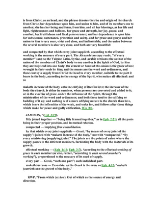 is from Christ, as an head, and the phrase denotes the rise and origin of the church
from Christ, her dependence upon him, and union to him, and of its members one to
another; she has her being and form, from him, and all her blessings, as her life and
light, righteousness and holiness, her grace and strength, her joy, peace, and
comfort, her fruitfulness and final perseverance; and her dependence is upon him
for subsistence, sustenance, protection and safety, and for grace and glory; and her
union to him is very near, strict and close, and indissoluble; and the union between
the several members is also very close, and both are very beautiful:
and compacted by that which every joint supplieth, according to the effectual
working in the measure of every part. The Alexandrian copy reads, "of every
member"; and so the Vulgate Latin, Syriac, and Arabic versions; the author of the
union of the members of Christ's body to one another is the Spirit of God, by him
they are baptized into one body; the cement or bond of this union is the grace of love
wrought in their souls by him; and the means are the word and ordinances, and
these convey a supply from Christ the head to every member, suitable to the part it
bears in the body, according to the energy of the Spirit, who makes all effectual: and
so
maketh increase of the body unto the edifying of itself in love; the increase of the
body the church, is either in numbers, when persons are converted and added to it;
or in the exercise of grace, under the influence of the Spirit, through the
ministration of the word and ordinances; and both these tend to the edifying or
building of it up; and nothing is of a more edifying nature to the church than love,
which bears the infirmities of the weak, and seeks for, and follows after those things
which make for peace and godly edification, 1Co_8:1.
JAMISO , "(Col_2:19).
fitly joined together — “being fitly framed together,” as in Eph_2:21; all the parts
being in their proper position, and in mutual relation.
compacted — implying firm consolidation.
by that which every joint supplieth — Greek, “by means of every joint of the
supply”; joined with “maketh increase of the body,” not with “compacted.” “By
every ministering (supplying) joint.” The joints are the points of union where the
supply passes to the different members, furnishing the body with the materials of its
growth.
effectual working — (Eph_1:19; Eph_3:7). According to the effectual working of
grace in each member (or else, rather, “according to each several member’s
working”), proportioned to the measure of its need of supply.
every part — Greek, “each one part”; each individual part.
maketh increase — Translate, as the Greek is the same as Eph_4:15, “maketh
(carrieth on) the growth of the body.”
RWP, "From which (ex hou). Out of which as the source of energy and
direction.
 