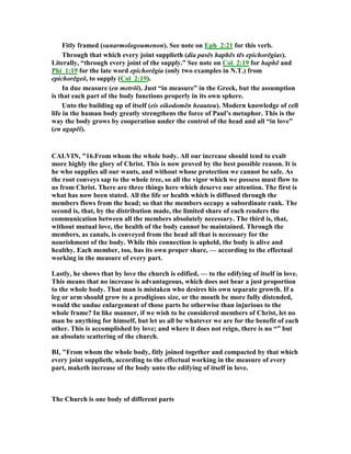 Fitly framed (sunarmologoumenon). See note on Eph_2:21 for this verb.
Through that which every joint supplieth (dia pasēs haphēs tēs epichorēgias).
Literally, “through every joint of the supply.” See note on Col_2:19 for haphē and
Phi_1:19 for the late word epichorēgia (only two examples in .T.) from
epichorēgeō, to supply (Col_2:19).
In due measure (en metrōi). Just “in measure” in the Greek, but the assumption
is that each part of the body functions properly in its own sphere.
Unto the building up of itself (eis oikodomēn heautou). Modern knowledge of cell
life in the human body greatly strengthens the force of Paul’s metaphor. This is the
way the body grows by cooperation under the control of the head and all “in love”
(en agapēi).
CALVI , "16.From whom the whole body. All our increase should tend to exalt
more highly the glory of Christ. This is now proved by the best possible reason. It is
he who supplies all our wants, and without whose protection we cannot be safe. As
the root conveys sap to the whole tree, so all the vigor which we possess must flow to
us from Christ. There are three things here which deserve our attention. The first is
what has now been stated. All the life or health which is diffused through the
members flows from the head; so that the members occupy a subordinate rank. The
second is, that, by the distribution made, the limited share of each renders the
communication between all the members absolutely necessary. The third is, that,
without mutual love, the health of the body cannot be maintained. Through the
members, as canals, is conveyed from the head all that is necessary for the
nourishment of the body. While this connection is upheld, the body is alive and
healthy. Each member, too, has its own proper share, — according to the effectual
working in the measure of every part.
Lastly, he shows that by love the church is edified, — to the edifying of itself in love.
This means that no increase is advantageous, which does not bear a just proportion
to the whole body. That man is mistaken who desires his own separate growth. If a
leg or arm should grow to a prodigious size, or the mouth be more fully distended,
would the undue enlargement of those parts be otherwise than injurious to the
whole frame? In like manner, if we wish to be considered members of Christ, let no
man be anything for himself, but let us all be whatever we are for the benefit of each
other. This is accomplished by love; and where it does not reign, there is no “” but
an absolute scattering of the church.
BI, "From whom the whole body, fitly joined together and compacted by that which
every joint supplieth, according to the effectual working in the measure of every
part, maketh increase of the body unto the edifying of itself in love.
The Church is one body of different parts
 