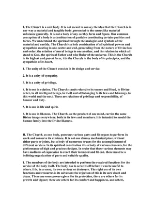 I. The Church is a unit body. It is not meant to convey the idea that the Church is in
any way a material and tangible body, presented to the senses like material
substance generally. It is not a body of any earthly form and figure. Our common
conception of a body is a combination of particles constituting certain qualities and
forces. We understand the spiritual through the analogies and symbols of the
material and earthly. The Church is a holy combination of all spiritual powers and
sympathies meeting in one centre and end, proceeding from the nature of Divine law
and order, the relation of moral beings to one another, and the relation in which all
stand to God, the spiritual Father and wise Ruler of the universe. This is the Church
in its highest and purest form; it is the Church in the body of its principles, and the
sympathies of its heart.
1. The unity of the Church consists in its design and service.
2. It is a unity of sympathy.
3. It is a unity of privilege.
4. It is one in relation. The Church stands related to its source and Head, to Divine
order, to all intelligent beings, to itself and all belonging to its laws and blessings, to
this world and the next. These are relations of privilege and responsibility, of
honour and duty.
5. It is one in life and spirit.
6. It is one in likeness. The Church, as the product of one mind, carries the same
Divine image everywhere, both in its laws and members. It is intended to mould the
human family into the Divine likeness.
II. The Church, as one body, possesses various parts and fit organs to perform its
work and conserve its existence. It is not one clumsy mechanical piece, without
either parts or joints, but a body of numerous organs for the accomplishment of
different services. In its spiritual constitution it is a body of various elements, for the
performance of high and gracious designs. In order that these various elements may
have mediums of expression to reach their intended and fit end, there must be a
befitting organization of parts and suitable quality.
1. The members of the body are intended to perform the required functions for the
service of the body itself. The body has to serve itself before it can be useful to
others. It is, in a sense, its own saviour or destroyer. The right use of its own
functions and resources is its salvation; the rejection of this is its sure death and
decay. There are some powers given for its protection, there are others for its
growth and vigour; there are others for its comfort and happiness, and others,
 