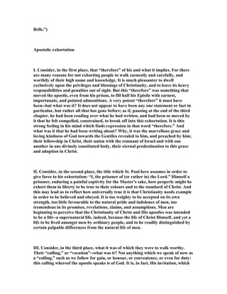 Bells.”)
Apostolic exhortation
I. Consider, in the first place, that “therefore” of his and what it implies. For there
are many reasons for not exhorting people to walk earnestly and carefully, and
worthily of their high name and knowledge. It is much pleasanter to dwell
exclusively upon the privileges and blessings of Christianity, and to leave its heavy
responsibilities and penalties out of sight. But this “therefore” was something that
moved the apostle, even from his prison, to fill half his Epistle with earnest,
importunate, and pointed admonitions. A very potent “therefore” it must have
been--but what was it? It does not appear to have been any one statement or fact in
particular, but rather all that has gone before; as if, pausing at the end of the third
chapter, he had been reading over what he had written, and had been so moved by
it that he felt compelled, constrained, to break off into this exhortation. It is this
strong feeling in his mind which finds expression in that word “therefore.” And
what was it that he had been writing about? Why, it was the marvellous grace and
loving kindness of God towards the Gentiles revealed to him, and preached by him;
their fellowship in Christ, their union with the remnant of Israel and with one
another in one divinely constituted body, their eternal predestination to this grace
and adoption in Christ.
II. Consider, in the second place, the title which St. Paul here assumes in order to
give force to his exhortation: “I, the prisoner of (or rather in) the Lord.” Himself a
prisoner, enduring a painful captivity for the Master’s sake, how properly might he
exhort them in liberty to be true to their colours and to the standard of Christ. And
this may lead us to reflect how universally true it is that Christianity needs example
in order to be believed and obeyed. It is too weighty to be accepted on its own
strength, too little favourable to the natural pride and indolence of men, too
tremendous in its promises, revelations, claims, and assumptions. Men are
beginning to perceive that the Christianity of Christ and His apostles was intended
to be a life--a supernatural life, indeed, because the life of Christ Himself, and yet a
life to be lived amongst men by ordinary people, and to be readily distinguished by
certain palpable differences from the natural life of men.
III. Consider, in the third place, what it was of which they were to walk worthy.
Their “calling,” or “vocation”--what was it? ot anything which we speak of now as
a “calling,” such as we follow for gain, or honour, or convenience, or even for duty:
this calling whereof the apostle speaks is of God. It is, in fact, His invitation, which
 