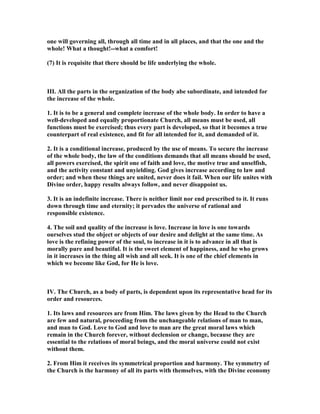 one will governing all, through all time and in all places, and that the one and the
whole! What a thought!--what a comfort!
(7) It is requisite that there should be life underlying the whole.
III. All the parts in the organization of the body abe subordinate, and intended for
the increase of the whole.
1. It is to be a general and complete increase of the whole body. In order to have a
well-developed and equally proportionate Church, all means must be used, all
functions must be exercised; thus every part is developed, so that it becomes a true
counterpart of real existence, and fit for all intended for it, and demanded of it.
2. It is a conditional increase, produced by the use of means. To secure the increase
of the whole body, the law of the conditions demands that all means should be used,
all powers exercised, the spirit one of faith and love, the motive true and unselfish,
and the activity constant and unyielding. God gives increase according to law and
order; and when these things are united, never does it fail. When our life unites with
Divine order, happy results always follow, and never disappoint us.
3. It is an indefinite increase. There is neither limit nor end prescribed to it. It runs
down through time and eternity; it pervades the universe of rational and
responsible existence.
4. The soil and quality of the increase is love. Increase in love is one towards
ourselves stud the object or objects of our desire and delight at the same time. As
love is the refining power of the soul, to increase in it is to advance in all that is
morally pure and beautiful. It is the sweet element of happiness, and he who grows
in it increases in the thing all wish and all seek. It is one of the chief elements in
which we become like God, for He is love.
IV. The Church, as a body of parts, is dependent upon its representative head for its
order and resources.
1. Its laws and resources are from Him. The laws given by the Head to the Church
are few and natural, proceeding from the unchangeable relations of man to man,
and man to God. Love to God and love to man are the great moral laws which
remain in the Church forever, without declension or change, because they are
essential to the relations of moral beings, and the moral universe could not exist
without them.
2. From Him it receives its symmetrical proportion and harmony. The symmetry of
the Church is the harmony of all its parts with themselves, with the Divine economy
 