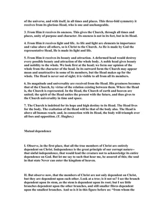 of the universe, and with itself, in all times and places. This three-fold symmetry it
receives from its glorious Head, who is one and unchangeable.
3. From Him it receives its oneness. This gives the Church, through all times and
places, unity of purpose and character. Its oneness is not in its feet, but in its Head.
4. From Him it receives light and life. As life and light are elements in importance
and value above all others, so is Christ to the Church. As He is made by God the
representative Head, He is made its light and life.
5. From Him it receives its beauty and attraction. A deformed head would destroy
every possible beauty and attraction of the whole body. A noble head gives beauty
and nobility to the whole. We look first at the head; we form our opinion of the
whole from the character of the head. In its outward form the Church may appear
mean and unattractive in some of its members, but the Head makes up for the
whole. The Head is never out of sight; it is visible to all from all its members.
6. Its magnitude and universality are received from the Head. His greatness becomes
that of the Church, by virtue of the relation existing between them. Where the Head
is, the Church is represented. In the Head, the Church of earth and heaven are
united; the spirit of the Head unites the present with the future, and thus gives to
the Church universality in time and space.
7. The Church is indebted for its hope and high destiny to its Head. The Head lives
for the body. The exaltation of the Head will be that of the body also. The Head is
above all human reach; and, in connection with its Head, the body will triumph over
all foes and opposition. (T. Hughes.)
Mutual dependence
I. Observe, in the first place, that all the true members of Christ are entirely
dependent on Christ. Independence is the great principle of our corrupt nature--
that sinful independence, that would lead the creature not to acknowledge its entire
dependence on God. But let me say to such that hear me, be assured of this; the soul
in that state ever can enter the kingdom of heaven.
II. But observe now, that the members of Christ are not only dependent on Christ,
but they are dependent upon each other. Look at a tree; is it not so? I see the branch
dependent upon its stem, as the stem is dependent upon its root; but I see little
branches dependent upon the other branches, and still smaller fibres dependent
upon the smallest branches. And so is it in this figure before us: “from whom the
 