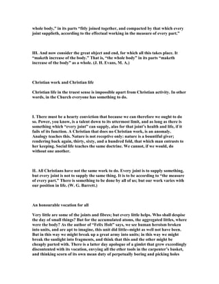 whole body,” in its parts “fitly joined together, and compacted by that which every
joint supplieth, according to the effectual working in the measure of every part.”
III. And now consider the great object and end, for which all this takes place. It
“maketh increase of the body.” That is, “the whole body” in its parts “maketh
increase of the body” as a whole. (J. H. Evans, M. A.)
Christian work and Christian life
Christian life in the truest sense is impossible apart from Christian activity. In other
words, in the Church everyone has something to do.
I. There must be a hearty conviction that because we can therefore we ought to do
so. Power, you know, is a talent down to its uttermost limit, and as long as there is
something which “every joint” can supply, alas for that joint’s health and life, if it
fails of its function. A Christian that does no Christian work, is an anomaly.
Analogy teaches this. ature is not receptive only: nature is a bountiful giver;
rendering back again, thirty, sixty, and a hundred fold, that which man entrusts to
her keeping. Social life teaches the same doctrine. We cannot, if we would, do
without one another.
II. All Christians have not the same work to do. Every joint is to supply something,
but every joint is not to supply the same thing. It is to be according to “the measure
of every part.” There is something to be done by all of us; but our work varies with
our position in life. (W. G. Barrett.)
An honourable vocation for all
Very little are some of the joints and fibres; but every little helps. Who shall despise
the day of small things? But for the accumulated atoms, the aggregated littles, where
were the body? As the author of “Felix Holt” says, we see human heroism broken
into units, and are apt to imagine, this unit did little--might as well not have been.
But in this way we might break up a great army into units; in this way we might
break the sunlight into fragments, and think that this and the other might be
cheaply parted with. There is a latter day apologue of a gimlet that grew exceedingly
discontented with its vocation, envying all the ether tools in the carpenter’s basket,
and thinking scorn of its own mean duty of perpetually boring and picking holes
 