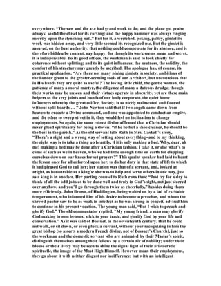 everywhere. “The saw and the axe had grand work to do; and the plane got praise
always; so did the chisel for its carving; and the happy hammer was always ringing
merrily upon the clenching nail.” But for it, a wretched, poking, paltry, gimlet its
work was hidden away, and very little seemed its recognized use. But the gimlet is
assured, on the best authority, that nothing could compensate for its absence, and is
therefore bidden be content, nay happy; for though its work seems mean and secret,
it is indispensable. To its good offices, the workman is said to look chiefly for
coherence without splitting; and to its quiet influences, the neatness, the solidity, the
comfort of his structure may greatly be ascribed. The apologue has, of course, its
practical application. “Are there not many pining gimlets in society, ambitious of
the honour given to the greater-seeming tools of our Architect, but unconscious that
in His hands they are quite as useful? The loving little child, the gentle woman, the
patience of many a moral martyr, the diligence of many a duteous drudge, though
their works may be unseen and their virtues operate in obscurity, yet are these main
helpers to the very joints and bands of our body corporate, the quiet home
influences whereby the great edifice, Society, is so nicely wainscoted and floored
without split boards … ” John ewton said that if two angels came down from
heaven to execute a Divine command, and one was appointed to conduct an empire,
and the other to sweep street in it, they would feel no inclination to change
employments. So again, the same robust divine affirmed that a Christian should
never plead spirituality for being a sloven; “if he be but a shoe cleaner, he should be
the best in the parish.” As the old servant tells Ruth in Mrs. Gaskell’s story,
“There’s a right and a wrong way of setting about everything--and to my thinking,
the right way is to take a thing up heartily, if it is only making a bed. Why, dear, ah
me! making a bed may be done after a Christian fashion, I take it, or else what’s to
come of such as we in heaven, who’ve had little enough time on earth for clapping
ourselves down on our knees for set prayers?” This quaint speaker had laid to heart
the lesson once for all enforced upon her, to do her duty in that state of life to which
it had pleased God to call her; her station was that of a servant, and, looked at
aright, as honourable as a king’s: she was to help and serve others in one way, just
as a king is in another. Her parting counsel to Ruth runs thus: “Just try for a day to
think of all the odd jobs as to be done well and truly in God’s sight, not just slurred
over anyhow, and you’ll go through them twice as cheerfully,” besides doing them
more efficiently. John Brown, of Haddingten, being waited on by a lad of excitable
temperament, who informed him of his desire to become a preacher, and whom the
shrewd pastor saw to be as weak in intellect as he was strong in conceit, advised him
to continue in his present vocation. The young man said, “But I wish to preach and
glorify God.” The old commentator replied, “My young friend, a man may glorify
God making broom besoms; stick to your trade, and glorify God by your life and
conversation.” As it was said of Bossuet, in the seventeenth century, that he could
not walk, or sit down, or even pluck a currant, without your recognizing in him the
great bishop (so asserts a modern French divine, not of Bossuet’s Church), just so
the workman and the domestic servant who are animated by their Master’s spirit,
distinguish themselves among their fellows by a certain air of nobility; under their
blouse or their livery may be seen to shine the signal light of their aristocratic
spirituelle, the image of the Most High Himself. However mean their employment,
they go about it with neither disgust nor indifference; but with an intelligent
 