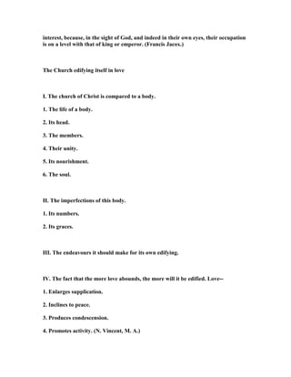 interest, because, in the sight of God, and indeed in their own eyes, their occupation
is on a level with that of king or emperor. (Francis Jacox.)
The Church edifying itself in love
I. The church of Christ is compared to a body.
1. The life of a body.
2. Its head.
3. The members.
4. Their unity.
5. Its nourishment.
6. The soul.
II. The imperfections of this body.
1. Its numbers.
2. Its graces.
III. The endeavours it should make for its own edifying.
IV. The fact that the more love abounds, the more will it be edified. Love--
1. Enlarges supplication.
2. Inclines to peace.
3. Produces condescension.
4. Promotes activity. ( . Vincent, M. A.)
 