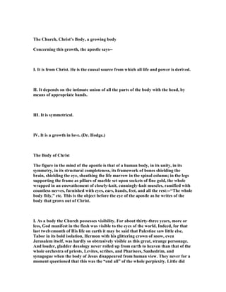 The Church, Christ’s Body, a growing body
Concerning this growth, the apostle says--
I. It is from Christ. He is the causal source from which all life and power is derived.
II. It depends on the intimate union of all the parts of the body with the head, by
means of appropriate bands.
III. It is symmetrical.
IV. It is a growth in love. (Dr. Hodge.)
The Body of Christ
The figure in the mind of the apostle is that of a human body, in its unity, in its
symmetry, in its structural completeness, its framework of bones shielding the
brain, shielding the eye, sheathing the life marrow in the spinal column; in the legs
supporting the frame as pillars of marble set upon sockets of fine gold, the whole
wrapped in an enswathement of closely-knit, cunningly-knit muscles, ramified with
countless nerves, furnished with eyes, ears, hands, feet, and all the rest:--“The whole
body fitly,” etc. This is the object before the eye of the apostle as he writes of the
body that grows out of Christ.
I. As a body the Church possesses visibility. For about thirty-three years, more or
less, God manifest in the flesh was visible to the eyes of the world. Indeed, for that
last twelvemonth of His life on earth it may be said that Palestine saw little else.
Tabor in its bold isolation, Hermon with his glittering crown of snow, even
Jerusalem itself, was hardly so obtrusively visible as this great, strange personage.
And louder, gladder doxology never rolled up from earth to heaven than that of the
whole orchestra of priests, Levites, scribes, and Pharisees, Sanhedrim, and
synagogue when the body of Jesus disappeared from human view. They never for a
moment questioned that this was the “end all” of the whole perplexity. Little did
 