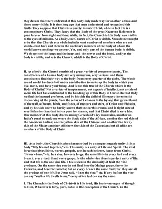 they dream that the withdrawal of this body only made way for another a thousand
times more visible. It is time long ago that men understood and recognized this
truth. They suppose that Christ is a purely historic Christ, while in fact He is a
contemporary Christ. They fancy that the Body of the great azarene Reformer is
gone forever from sight and time; while, in fact, the Church is His Body now visible
to the eyes of millions. As a body, the Church of Christ is visible. Should the thought
arise that the Church as a whole includes vast numbers of members who are not
visible--that here and there in the world are members of the Body of whom the
world knows nothing--we answer, Yes, and only part of the human body is visible.
We do not see the lungs and the heart and the nerves and the blood, and yet the
body is visible, and so is the Church, which is the Body of Christ.
II. As a body, the Church consists of a great variety of component parts. The
constituents of a human body are very numerous, very various; and these
constituents find their way to the body from every quarter of the globe. The whole
round world has been laid under contribution to make up the body in which you
live, move, and have your being. And is not this true of the Church which is the
Body of Christ? ot a variety of temperament, not a grade of intellect, not a style of
social life but has contributed to the building up of this Body of Christ. In that Body
we find the learned professor, and by his side the child of illiteracy; the scientist
discoursing of the plants, from the cedar of Lebanon to the hyssop that groweth out
of the wall, of beasts, birds, and fishes, of meteors and stars, of Orion and Pleiades,
and by his side one who hardly knows that the earth is round, and is right sure of
very little else than that he is a poor lost sinner, and that Christ died to save him.
One member of this Body dwells among Greenland’s icy mountains, another on
India’s coral strand; one wears the black skin of the African, another the red skin of
the American Indian; one the yellow skin of the Chinese, and another the tawny
skin of the Malay; another still the white skin of the Caucasian; but all alike are
members of the Body of Christ.
III. As a body, the Church is also characterized by a compact organic unity. It is a
body “fitly framed together,” etc. This unity is a unity of Life and Spirit. The vital
force that gives life to, warms, propels, acts in each believer, issues from Christ.
“From whom,” etc. In a vine, however large, the same life is in every leaf and every
branch, every tendril and every grape. In the whole vine there is perfect unity of life,
and that life is the one vine life. This is seen in the similarity of fruit the vine
produces. On the same vine you do not find here the Malaga grape, there the
Catawba, and here the Isabella; but on every branch the same fruit; for they are all
the product of one life. But Jesus said, “I am the vine,” etc. If any leaf on the vine
can say “such a life dwells in me,” every other leaf can say the same.
1. The Church is the Body of Christ--it is His head, His brain--an organ of thought
to Him. Whatever is lofty, pure, noble in the conception of the Church, in the
 