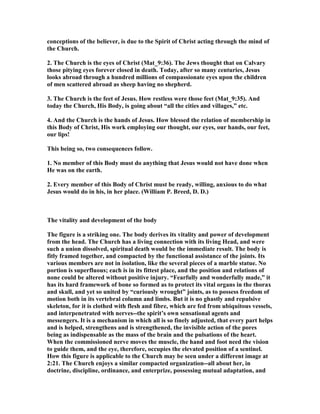conceptions of the believer, is due to the Spirit of Christ acting through the mind of
the Church.
2. The Church is the eyes of Christ (Mat_9:36). The Jews thought that on Calvary
those pitying eyes forever closed in death. Today, after so many centuries, Jesus
looks abroad through a hundred millions of compassionate eyes upon the children
of men scattered abroad as sheep having no shepherd.
3. The Church is the feet of Jesus. How restless were those feet (Mat_9:35). And
today the Church, His Body, is going about “all the cities and villages,” etc.
4. And the Church is the hands of Jesus. How blessed the relation of membership in
this Body of Christ, His work employing our thought, our eyes, our hands, our feet,
our lips!
This being so, two consequences follow.
1. o member of this Body must do anything that Jesus would not have done when
He was on the earth.
2. Every member of this Body of Christ must be ready, willing, anxious to do what
Jesus would do in his, in her place. (William P. Breed, D. D.)
The vitality and development of the body
The figure is a striking one. The body derives its vitality and power of development
from the head. The Church has a living connection with its living Head, and were
such a union dissolved, spiritual death would be the immediate result. The body is
fitly framed together, and compacted by the functional assistance of the joints. Its
various members are not in isolation, like the several pieces of a marble statue. o
portion is superfluous; each is in its fittest place, and the position and relations of
none could be altered without positive injury. “Fearfully and wonderfully made,” it
has its hard framework of bone so formed as to protect its vital organs in the thorax
and skull, and yet so united by “curiously wrought” joints, as to possess freedom of
motion both in its vertebral column and limbs. But it is no ghastly and repulsive
skeleton, for it is clothed with flesh and fibre, which are fed from ubiquitous vessels,
and interpenetrated with nerves--the spirit’s own sensational agents and
messengers. It is a mechanism in which all is so finely adjusted, that every part helps
and is helped, strengthens and is strengthened, the invisible action of the pores
being as indispensable as the mass of the brain and the pulsations of the heart.
When the commissioned nerve moves the muscle, the hand and foot need the vision
to guide them, and the eye, therefore, occupies the elevated position of a sentinel.
How this figure is applicable to the Church may be seen under a different image at
2:21. The Church enjoys a similar compacted organization--all about her, in
doctrine, discipline, ordinance, and enterprize, possessing mutual adaptation, and
 