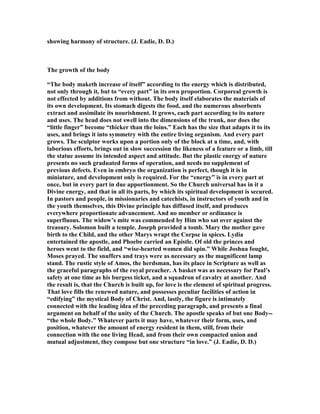 showing harmony of structure. (J. Eadie, D. D.)
The growth of the body
“The body maketh increase of itself” according to the energy which is distributed,
not only through it, but to “every part” in its own proportion. Corporeal growth is
not effected by additions from without. The body itself elaborates the materials of
its own development. Its stomach digests the food, and the numerous absorbents
extract and assimilate its nourishment. It grows, each part according to its nature
and uses. The head does not swell into the dimensions of the trunk, nor does the
“little finger” become “thicker than the loins.” Each has the size that adapts it to its
uses, and brings it into symmetry with the entire living organism. And every part
grows. The sculptor works upon a portion only of the block at a time, and, with
laborious efforts, brings out in slow succession the likeness of a feature or a limb, till
the statue assume its intended aspect and attitude. But the plastic energy of nature
presents no such graduated forms of operation, and needs no supplement of
previous defects. Even in embryo the organization is perfect, though it is in
miniature, and development only is required. For the “energy” is in every part at
once, but in every part in due apportionment. So the Church universal has in it a
Divine energy, and that in all its parts, by which its spiritual development is secured.
In pastors and people, in missionaries and catechists, in instructors of youth and in
the youth themselves, this Divine principle has diffused itself, and produces
everywhere proportionate advancement. And no member or ordinance is
superfluous. The widow’s mite was commended by Him who sat over against the
treasury. Solomon built a temple. Joseph provided a tomb. Mary the mother gave
birth to the Child, and the other Marys wrapt the Corpse in spices. Lydia
entertained the apostle, and Phoebe carried an Epistle. Of old the princes and
heroes went to the field, and “wise-hearted women did spin.” While Joshua fought,
Moses prayed. The snuffers and trays were as necessary as the magnificent lamp
stand. The rustic style of Amos, the herdsman, has its place in Scripture as well as
the graceful paragraphs of the royal preacher. A basket was as necessary for Paul’s
safety at one time as his burgess ticket, and a squadron of cavalry at another. And
the result is, that the Church is built up, for love is the element of spiritual progress.
That love fills the renewed nature, and possesses peculiar facilities of action in
“edifying” the mystical Body of Christ. And, lastly, the figure is intimately
connected with the leading idea of the preceding paragraph, and presents a final
argument on behalf of the unity of the Church. The apostle speaks of but one Body--
“the whole Body.” Whatever parts it may have, whatever their form, uses, and
position, whatever the amount of energy resident in them, still, from their
connection with the one living Head, and from their own compacted union and
mutual adjustment, they compose but one structure “in love.” (J. Eadie, D. D.)
 