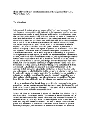 He has addressed to each one of us as inheritors of the kingdom of heaven. (R.
Winterbotham, M. A.)
The prison house
I. Let us think first of the place and manner of St. Paul’s imprisonment. The place
was Rome, the capital of the world. A city full of glorious memories of the past, and
famous in the present for art, and eloquence, and learning. Its soldiers could boast
that they had conquered the world, and could point out the tombs of Pompey and of
many another hero along the Appian Way. Its streets had been trodden by some of
the greatest of poets, and its Senate-House had echoed with the burning words of the
first orators of the world. Rome was full of contrasts, wealth and beggary, beauty
and squalor, the palace of Caesar, and the haunt of vice and shame, were close
together. The city was ruled over by a cruel tyrant, at once a hypocrite and a
monster of iniquity. It was in such a place, so glorious and so shameful, that St. Paul
was a prisoner. He was not, however, confined in a dungeon. By the favour of the
Prefect of the Praetorian Guard, whose duty it was to take charge of all prisoners
awaiting trial before the Emperor, the apostle was allowed to live in a hired house of
his own, to have free access to such friends as he had, and to preach the gospel freely
to those who would hear him. But still St. Paul was a prisoner. After the Roman
fashion, he was chained to a soldier, and at night probably two soldiers were linked
to him. Yet, although an exile, a prisoner, waiting for a trial where he would have
little chance of justice, knowing that the sword hung above his head ready to fall at
any moment, St. Paul utters no complaint, no murmur of discontent. On the
contrary, he bids his hearers rejoice in the Lord alway; he himself thanked God,
and took courage; he tells his disciples that he has learnt in whatsoever state he is, to
be content. He is poor, yet making many rich. The heathen tyrant can make him a
prisoner, but his chains cannot keep him from the glorious freedom of the sons of
God. And now what lesson can we learn from the prison house at Rome? We can
learn this, that this world in which we live is in one sense a prison house to all.
1. It is a prison house of hard work. In our great cities the roar of traffic, the rattle
of machinery, the shriek of the steam whistle, the eager crowds flocking to office and
bank and exchange all mean one thing--work. Every man’s talk is of business; he is
in the prison house, and he is chained to his work.
2. ext, this world is a prison house of sorrow and trial. Everyone who has lived any
time in the world can show you the marks of his chain. Everyone whom we meet is
wearing a crown of thorns. It is hidden under the scanty white locks of the old, and
the sunny tresses of youth. Specially is this world a prison house to those who strive
to do their duty, and help their fellow men. For them in all ages there have been
prison bars, and chains of persecution. If we would look on some of the greatest
teachers, philosophers, and benefactors of mankind, we must look for them in a
 
