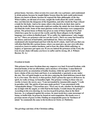 prison house. Socrates, when seventy-two years old, was a prisoner, and condemned
to drink poison, because he taught higher lessons than the mob could understand.
Bruno was burnt at Rome, because he exposed the false philosophy of the day.
When Galileo, an old man of seventy, taught the truth about the earth’s motion,
they cast him into the dungeons of the Inquisition, and after death the Pope refused
a tomb for his body. And so for many others who dared to do their duty and to
speak the truth. But the stonewalls could not confine the mind; the iron chain could
not bind the truth. Some of the most glorious works in literature were composed in
prison. The prison house at Rome has given us some of those Epistles of St. Paul
which have gone far to convert the world; and the finest allegory in the English
language was written in Bedford gaol. “If we suffer for righteousness’ sake, happy
are we.” There are prisoners who are not the Lord’s. There are some fast bound in
the misery and iron of bad habits, and habitual sin. These are lying in the
condemned cell, bound hand and foot with the devil’s chain. And I tell you that you
will often find this life a prison house, where you must give up your own will, deny
yourselves, learn to endure hardness, and to bear the chain which suffering, or
neglect, or ignorance put upon you. If you are indeed the prisoners of the Lord, the
iron of your chain will make you brave to suffer and be strong. (H. J. Wilmot-
Buxton, M. A.)
Freedom in bonds
This prisoner has more freedom than any emperor ever had. External freedom, with
internal bonds, is but an affectation, and a mockery of freedom. A man flattered
and deceived by an ostentation of bodily freedom, while his spirit is held in the
heavy chains of his own lusts and fears, is as melancholy a spectacle as any under
the sun. The evil spirit laughs to see his slave enjoying the fond delirious conceit that
he is a free man. The slavery is then perfect. Paul’s prison lies open to all heaven. In
spirit, he walks at large, in boundless light. The prisoner writing to those who are
worthy to know the secret, says: “I am surrounded by innumerable angels,” I walk
in paradise with “the spirits of just men made perfect,” I am entertained with
“unspeakable things.” Chrysostom says: “Were any to ask, whether he should place
me on high with the angels, or with Paul in his bonds, I would choose the prison.”
According to his own showing, he was less in peril in prison, than in the third
heavens. As a safeguard against his ecstasy, he must needs have some messenger of
Satan, to buffet him. In prison he found no such temptation. His bonds were a
precious means of grace to him. Finding an unspeakable peace in “lowliness of
mind,” he commends the same to his brethren in Christ. (J. Pulsford.)
The privilege and duty of the Christian calling
 