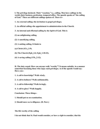 I. The privilege declared. Their “vocation,” i.e., calling. Men have callings in the
world--their business, profession, temporal office. The apostle speaks of “the calling
of God.” There are different callings spoken of. There is--
1. An external calling--the invitation to gospel privileges.
2. An official calling--the appointment to administration in the Church.
3. An internal and effectual calling by the Spirit of God. This is
(1) an enlightening calling.
(2) A sanctifying calling.
(3) A uniting calling. It binds to
(a) Christ (1Co_1:9).
(b) The Church (Eph_4:4; Eph_1:18-22).
(4) A saving calling (1Th_2:12).
II. The duty urged. How can anyone walk “worthy”? It means suitably, in a manner
somewhat becoming those who enjoy such privileges. As if the apostle would say:
Have you--
1. A call to knowledge? Walk wisely.
2. A call to holiness? Walk unblameably.
3. A call to fellowship? Walk lovingly.
4. A call to glory? Walk happily.
Conclusion: These things--
1. Should put us on examination.
2. Should move us to diligence. (H. Parr.)
The life worthy of the calling
I do not think that St. Paul would consider, or have a right to consider, that his
 