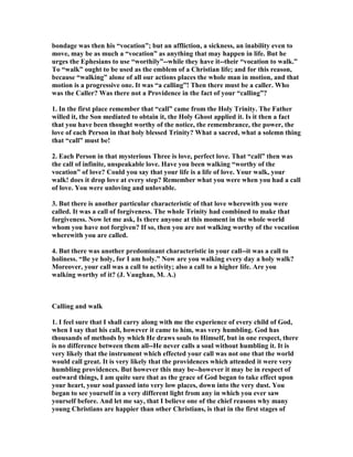 bondage was then his “vocation”; but an affliction, a sickness, an inability even to
move, may be as much a “vocation” as anything that may happen in life. But he
urges the Ephesians to use “worthily”--while they have it--their “vocation to walk.”
To “walk” ought to be used as the emblem of a Christian life; and for this reason,
because “walking” alone of all our actions places the whole man in motion, and that
motion is a progressive one. It was “a calling”! Then there must be a caller. Who
was the Caller? Was there not a Providence in the fact of your “calling”?
1. In the first place remember that “call” came from the Holy Trinity. The Father
willed it, the Son mediated to obtain it, the Holy Ghost applied it. Is it then a fact
that you have been thought worthy of the notice, the remembrance, the power, the
love of each Person in that holy blessed Trinity? What a sacred, what a solemn thing
that “call” must be!
2. Each Person in that mysterious Three is love, perfect love. That “call” then was
the call of infinite, unspeakable love. Have you been walking “worthy of the
vocation” of love? Could you say that your life is a life of love. Your walk, your
walk! does it drop love at every step? Remember what you were when you had a call
of love. You were unloving and unlovable.
3. But there is another particular characteristic of that love wherewith you were
called. It was a call of forgiveness. The whole Trinity had combined to make that
forgiveness. ow let me ask, Is there anyone at this moment in the whole world
whom you have not forgiven? If so, then you are not walking worthy of the vocation
wherewith you are called.
4. But there was another predominant characteristic in your call--it was a call to
holiness. “Be ye holy, for I am holy.” ow are you walking every day a holy walk?
Moreover, your call was a call to activity; also a call to a higher life. Are you
walking worthy of it? (J. Vaughan, M. A.)
Calling and walk
1. I feel sure that I shall carry along with me the experience of every child of God,
when I say that his call, however it came to him, was very humbling. God has
thousands of methods by which He draws souls to Himself, but in one respect, there
is no difference between them all--He never calls a soul without humbling it. It is
very likely that the instrument which effected your call was not one that the world
would call great. It is very likely that the providences which attended it were very
humbling providences. But however this may be--however it may be in respect of
outward things, I am quite sure that as the grace of God began to take effect upon
your heart, your soul passed into very low places, down into the very dust. You
began to see yourself in a very different light from any in which you ever saw
yourself before. And let me say, that I believe one of the chief reasons why many
young Christians are happier than other Christians, is that in the first stages of
 
