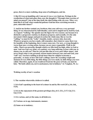 grace, there is a more realizing, deep sense of nothingness, and sin.
2. But if it was an humbling call, I am sure it was a very kind one. Perhaps in the
recollection of what took place then, now the thought is “Through what exercises of
mind you passed”; but at the time itself, the chief feeling with you was--“How very
kind this is of God! what wonderful patience God has been exercising towards a
poor, miserable sinner!”
3. And let me further remind you, brethren, that your call was a very personal
thing. It was characterized by individuality: each soul is singled out by itself by God.
As respects “walking,” the apostle uses the figure for two reasons: one because it is
distinctly a progressive motion, in all places progress; and secondly, it is the only
movement which engages and puts in action the whole man. But as was the
“calling,” so must be the “walk,”--humble, tender, earnest, holy, heavenly.
Whatever progress you have made, still remember, that whatever cause there was
for humility at the beginning, there is more cause now. For now, a wrong thought is
worse than once a wrong action, because you are more responsible. Walk in the
valley. That is an unworthy thought which ever lifts itself too high, either to God or
man. And was God very kind, very patient, very long suffering, to bear with you, to
choose you, to call you? Then be you just like that to every poor fellow sinner. And
never forget what a real, personal, earnest matter between your soul and God, your
“call” was. You have nothing to dread more than for religion to become a
generality. As many as have felt God’s callings, know the exceeding weight and
moment of every little thing. By little things you were made, by little things you were
called. Therefore, again, if you would not frustrate the grace of God, you must be
holy. “He hath called you, not to uncleanness, but to holiness.” (J. Vaughan, M. A.)
Walking worthy of one’s vocation
I. The vocation wherewith a believer is called.
1. It is God’s speaking to the heart of a sinner in and by His word (2Co_4:6; Joh_
5:25).
2. It is to the enjoyment of the greatest privileges (Isa_61:1; 2Co_3:17; Gal_5:1;
Gal_5:13).
3. It is various, and yet the same, to all believers.
(1) Various--as to age, instruments, manner.
(2) Same--as to tendency.
 