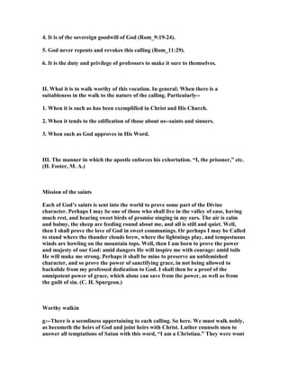 4. It is of the sovereign goodwill of God (Rom_9:19-24).
5. God never repents and revokes this calling (Rom_11:29).
6. It is the duty and privilege of professors to make it sure to themselves.
II. What it is to walk worthy of this vocation. In general: When there is a
suitableness in the walk to the nature of the calling. Particularly--
1. When it is such as has been exemplified in Christ and His Church.
2. When it tends to the edification of those about us--saints and sinners.
3. When such as God approves in His Word.
III. The manner in which the apostle enforces his exhortation. “I, the prisoner,” etc.
(H. Foster, M. A.)
Mission of the saints
Each of God’s saints is sent into the world to prove some part of the Divine
character. Perhaps I may be one of those who shall live in the valley of ease, having
much rest, and hearing sweet birds of promise singing in my ears. The air is calm
and balmy, the sheep are feeding round about me, and all is still and quiet. Well,
then I shall prove the love of God in sweet communings. Or perhaps I may be Called
to stand where the thunder clouds brew, where the lightnings play, and tempestuous
winds are howling on the mountain tops. Well, then I am born to prove the power
and majesty of our God: amid dangers He will inspire me with courage: amid toils
He will make me strong. Perhaps it shall be mine to preserve an unblemished
character, and so prove the power of sanctifying grace, in not being allowed to
backslide from my professed dedication to God. I shall then be a proof of the
omnipotent power of grace, which alone can save from the power, as well as from
the guilt of sin. (C. H. Spurgeon.)
Worthy walkin
g:--There is a seemliness appertaining to each calling. So here. We must walk nobly,
as becometh the heirs of God and joint heirs with Christ. Luther counsels men to
answer all temptations of Satan with this word, “I am a Christian.” They were wont
 